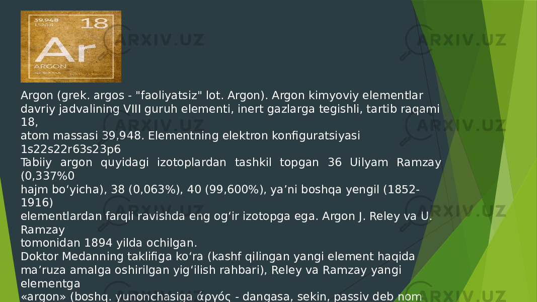 Argon (grek. argos - &#34;faoliyatsiz&#34; lot. Argon). Argon kimyoviy elementlar davriy jadvalining VIII guruh elementi, inert gazlarga tegishli, tartib raqami 18, atom massasi 39,948. Elementning elektron konfiguratsiyasi 1s22s22r63s23p6 Tabiiy argon quyidagi izotoplardan tashkil topgan 36 Uilyam Ramzay (0,337%0 hajm bo‘yicha), 38 (0,063%), 40 (99,600%), ya’ni boshqa yengil (1852- 1916) elementlardan farqli ravishda eng og‘ir izotopga ega. Argon J. Reley va U. Ramzay tomonidan 1894 yilda ochilgan. Doktor Medanning taklifiga ko‘ra (kashf qilingan yangi element haqida ma’ruza amalga oshirilgan yig‘ilish rahbari), Reley va Ramzay yangi elementga «argon» (boshq. yunonchasiga άργός - dangasa, sekin, passiv deb nom berishgan 