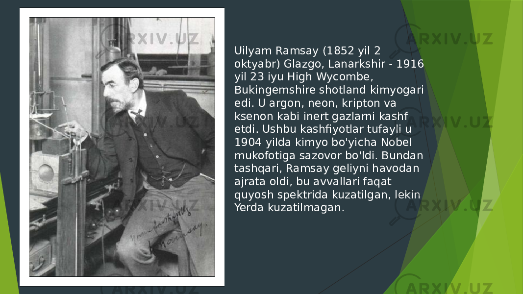 Uilyam Ramsay (1852 yil 2 oktyabr) Glazgo, Lanarkshir - 1916 yil 23 iyu High Wycombe, Bukingemshire shotland kimyogari edi. U argon, neon, kripton va ksenon kabi inert gazlarni kashf etdi. Ushbu kashfiyotlar tufayli u 1904 yilda kimyo bo&#39;yicha Nobel mukofotiga sazovor bo&#39;ldi. Bundan tashqari, Ramsay geliyni havodan ajrata oldi, bu avvallari faqat quyosh spektrida kuzatilgan, lekin Yerda kuzatilmagan. 