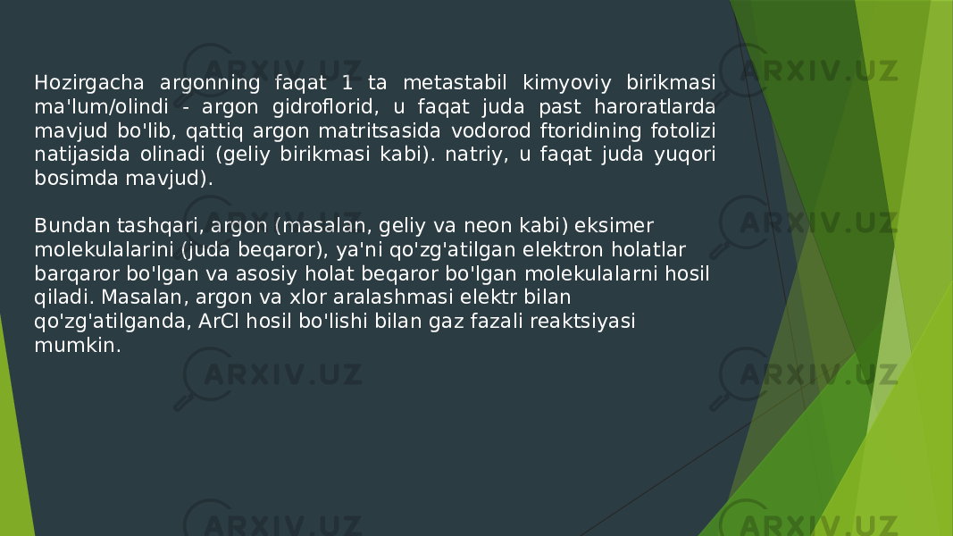 Hozirgacha argonning faqat 1 ta metastabil kimyoviy birikmasi ma&#39;lum/olindi - argon gidroflorid, u faqat juda past haroratlarda mavjud bo&#39;lib, qattiq argon matritsasida vodorod ftoridining fotolizi natijasida olinadi (geliy birikmasi kabi). natriy, u faqat juda yuqori bosimda mavjud). Bundan tashqari, argon (masalan, geliy va neon kabi) eksimer molekulalarini (juda beqaror), ya&#39;ni qo&#39;zg&#39;atilgan elektron holatlar barqaror bo&#39;lgan va asosiy holat beqaror bo&#39;lgan molekulalarni hosil qiladi. Masalan, argon va xlor aralashmasi elektr bilan qo&#39;zg&#39;atilganda, ArCl hosil bo&#39;lishi bilan gaz fazali reaktsiyasi mumkin. 