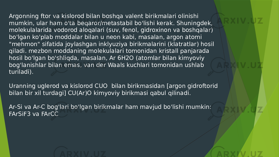 Argonning ftor va kislorod bilan boshqa valent birikmalari olinishi mumkin, ular ham o&#39;ta beqaror/metastabil bo&#39;lishi kerak. Shuningdek, molekulalarida vodorod aloqalari (suv, fenol, gidroxinon va boshqalar) bo&#39;lgan ko&#39;plab moddalar bilan u neon kabi, masalan, argon atomi &#34;mehmon&#34; sifatida joylashgan inklyuziya birikmalarini (klatratlar) hosil qiladi. mezbon moddaning molekulalari tomonidan kristall panjarada hosil bo&#39;lgan bo&#39;shliqda, masalan, Ar 6H2O (atomlar bilan kimyoviy bog&#39;lanishlar bilan emas, van der Waals kuchlari tomonidan ushlab turiladi). Uranning uglerod va kislorod CUO bilan birikmasidan [argon gidroftorid bilan bir xil turdagi] CU(Ar)O kimyoviy birikmasi qabul qilinadi. Ar-Si va Ar-C bog&#39;lari bo&#39;lgan birikmalar ham mavjud bo&#39;lishi mumkin: FArSiF3 va FArCC 