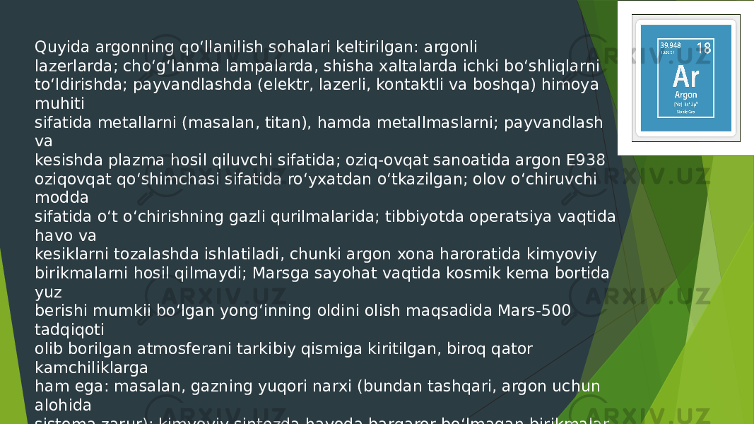 Quyida argonning qo‘llanilish sohalari keltirilgan: argonli lazerlarda; cho‘g‘lanma lampalarda, shisha xaltalarda ichki bo‘shliqlarni to‘ldirishda; payvandlashda (elektr, lazerli, kontaktli va boshqa) himoya muhiti sifatida metallarni (masalan, titan), hamda metallmaslarni; payvandlash va kesishda plazma hosil qiluvchi sifatida; oziq-ovqat sanoatida argon E938 oziqovqat qo‘shimchasi sifatida ro‘yxatdan o‘tkazilgan; olov o‘chiruvchi modda sifatida o‘t o‘chirishning gazli qurilmalarida; tibbiyotda operatsiya vaqtida havo va kesiklarni tozalashda ishlatiladi, chunki argon xona haroratida kimyoviy birikmalarni hosil qilmaydi; Marsga sayohat vaqtida kosmik kema bortida yuz berishi mumkii bo‘lgan yong‘inning oldini olish maqsadida Mars-500 tadqiqoti olib borilgan atmosferani tarkibiy qismiga kiritilgan, biroq qator kamchiliklarga ham ega: masalan, gazning yuqori narxi (bundan tashqari, argon uchun alohida sistema zarur); kimyoviy sintezda havoda barqaror bo‘lmagan birikmalar uchun inert atmosferani hosil qilishda ishlatiladi. 