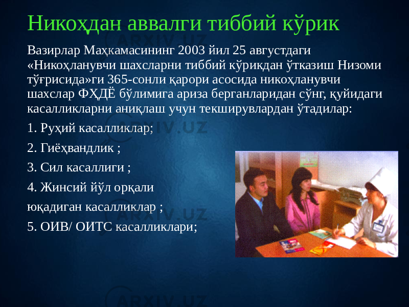 Никоҳдан аввалги тиббий кўрик Вазирлар Маҳкамасининг 2003 йил 25 августдаги «Никоҳланувчи шахсларни тиббий кўрикдан ўтказиш Низоми тўғрисида»ги 365-сонли қарори асосида никоҳланувчи шахслар ФҲДЁ бўлимига ариза берганларидан сўнг, қуйидаги касалликларни аниқлаш учун текширувлардан ўтадилар: 1. Руҳий касалликлар; 2. Гиёҳвандлик ; 3. Сил касаллиги ; 4. Жинсий йўл орқали юқадиган касалликлар ; 5. ОИВ/ ОИТС касалликлари; 