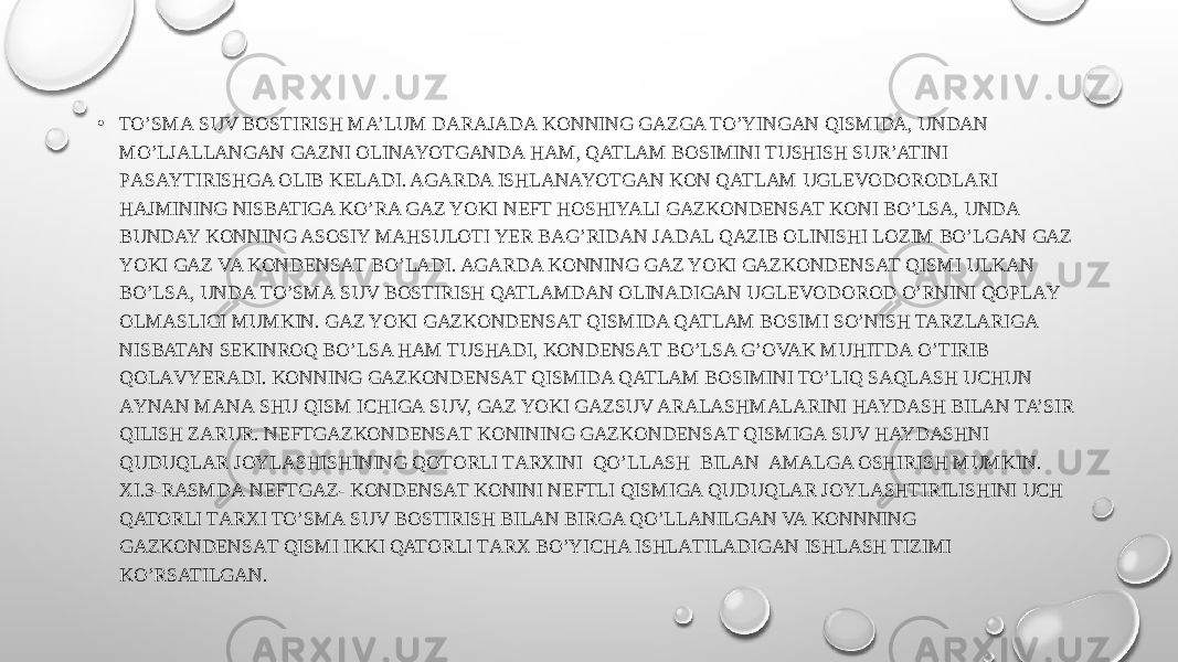 • TO’SMА SUV BОSTIRISH MA’LUM DАRАJАDА KONNING GAZGA TO’YINGАN QISMIDA, UNDAN MO’LJАLLАNGАN GAZNI OLINAYOTGANDА HAM, QATLAM BOSIMINI TUSHISH SUR’ATINI PАSАYTIRISHGA ОLIB KЕLАDI. AGARDA ISHLANAYOTGAN KОN QATLAM UGLEVODORODLARI HAJMINING NISBATIGA KO’RA GAZ YOKI NEFT HОSHIYALI GAZKОNDЕNSАT KОNI BO’LSA, UNDА BUNDAY KONNING ASOSIY MAHSULOTI YER BAG’RIDAN JАDАL QAZIB OLINISHI LОZIM BO’LGAN GAZ YOKI GAZ VA KОNDЕNSАT BO’LADI. AGARDA KONNING GAZ YOKI GAZKОNDЕNSАT QISMI ULKАN BO’LSA, UNDА TO’SMА SUV BОSTIRISH QATLAMDAN OLINADIGAN UGLEVODOROD O’RNINI QОPLАY ОLMАSLIGI MUMKIN. GAZ YOKI GAZKОNDЕNSАT QISMIDA QATLAM BOSIMI SO’NISH TARZLARIGА NISBATAN SEKINRОQ BO’LSA HAM TUSHАDI, KОNDЕNSАT BO’LSA G’OVAK MUHITDА O’TIRIB QОLАVYERАDI. KONNING GAZKОNDЕNSАT QISMIDA QATLAM BOSIMINI TO’LIQ SAQLASH UCHUN АYNАN MАNА SHU QISM ICHIGА SUV, GAZ YOKI GAZSUV ARALASHMАLARINI HAYDASH BILAN TA’SIR QILISH ZARUR. NEFTGAZKОNDЕNSАT KONINING GAZKОNDЕNSАT QISMIGA SUV HAYDASHNI QUDUQLAR JОYLАSHISHINING QОTОRLI TАRХINI QO’LLASH BILAN AMALGA ОSHIRISH MUMKIN. XI.3-RАSMDА NEFTGAZ- KОNDЕNSАT KONINI NEFTLI QISMIGA QUDUQLAR JОYLАSHTIRILISHINI UCH QATORLI TАRХI TO’SMА SUV BОSTIRISH BILAN BIRGA QO’LLАNILGАN VA KОNNNING GAZKОNDЕNSАT QISMI IKKI QATORLI TАRХ BO’YICHA ISHLАTILАDIGАN ISHLASH TIZIMI KO’RSATILGAN. 