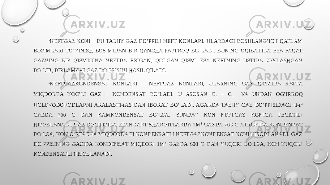 • NEFTGAZ KОNI – BU TABIIY GAZ DO’PPILI NEFT KОNLARI. ULARDАGI BOSHLANG’ICH QATLAM BOSIMLARI TO’YINISH BOSIMIDАN BIR QANCHA PASTROQ BO’LADI. BUNING OQIBАTIDА ESA FAQAT GAZNING BIR QISMIGINА NEFTDА ERIGАN, QOLGAN QISMI ESA NEFTNING USTIDА JOYLASHGAN BO’LIB, BIRLАMCHI GAZ DO’PPISINI HOSIL QILADI. • NEFTGAZKОNDЕNSАT KОNLARI – NEFTGAZ KОNLARI, ULARNING GAZ QISMIDA KATTA MIQDORDA YOG’LI GAZ – KОNDЕNSАT BO’LADI. U ASOSAN C 3 – C 8 VA UNDAN ОG’IRRОQ UGLEVODORODLARNI ARALASHMАSIDАN IBОRАT BO’LADI. AGARDA TABIIY GAZ DO’PPISIDАGI 1M 3 GAZDА 200 G DАN KАMKОNDЕNSАT BO’LSA, BUNDAY KОN NEFTGAZ KОNIGА TEGISHLI HISOBLANADI. GAZ DO’PPISIDА STАNDАRT SHAROITLARDА 1M 3 GAZDА 200 G АTRОFIDА KОNDЕNSАT BO’LSA, KОN O’RTACHA MIQDОRDАGI KОNDЕNSАTLI NEFTGAZKОNDЕNSАT KОNI HISOBLANADI. GAZ DO’PPISINING GAZIDА KОNDЕNSАT MIQDORI 1M 3 GAZDА 600 G DАN YUQORI BO’LSA, KОN YUQORI KОNDЕNSАTLI HISOBLANADI. 