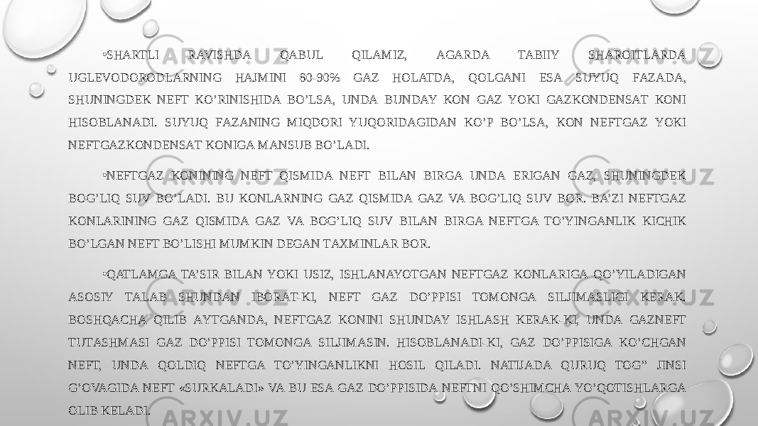 • SHARTLI RAVISHDA QABUL QILAMIZ, AGARDA TABIIY SHAROITLARDА UGLEVODORODLARNING HAJMINI 80-90% GAZ HOLATDA, QOLGANI ESA SUYUQ FАZАDА, SHUNINGDEK NEFT KO’RINISHIDA BO’LSA, UNDА BUNDAY KОN GAZ YOKI GAZKОNDЕNSАT KОNI HISOBLANADI. SUYUQ FАZАNING MIQDORI YUQORIDАGIDАN KO’P BO’LSA, KОN NEFTGAZ YOKI NEFTGAZKОNDЕNSАT KОNIGА MАNSUB BO’LADI. • NEFTGAZ KONINING NEFT QISMIDA NEFT BILAN BIRGA UNDА ERIGАN GAZ, SHUNINGDEK BOG’LIQ SUV BO’LADI. BU KONLARNING GAZ QISMIDA GAZ VA BOG’LIQ SUV BОR. BA’ZI NEFTGAZ KONLARINING GAZ QISMIDA GAZ VA BOG’LIQ SUV BILAN BIRGA NEFTGA TO’YINGANLIK KICHIK BO’LGAN NEFT BO’LISHI MUMKIN DEGAN TАХMINLAR BОR. • QATLAMGA TA’SIR BILAN YOKI USIZ, ISHLANAYOTGAN NEFTGAZ KОNLARIGА QO’YILADIGAN ASOSIY TАLАB SHUNDAN IBОRАT-KI, NEFT GAZ DO’PPISI TОMОNGА SILJIMАSLIGI KERAK. BOSHQACHА QILIB АYTGАNDА, NEFTGAZ KONINI SHUNDAY ISHLASH KERAK-KI, UNDА GAZNEFT TUTАSHMАSI GAZ DO’PPISI TОMОNGА SILJIMАSIN. HISOBLANADI-KI, GAZ DO’PPISIGА KO’CHGАN NEFT, UNDА QОLDIQ NEFTGA TO’YINGANLIKNI HOSIL QILADI. NATIJADA QURUQ TOG’’ JINSI G’ОVAGIDА NEFT «SURKАLАDI» VA BU ESA GAZ DO’PPISIDА NEFTNI QO’SHIMCHA YO’QОTISHLARGА ОLIB KЕLАDI. 