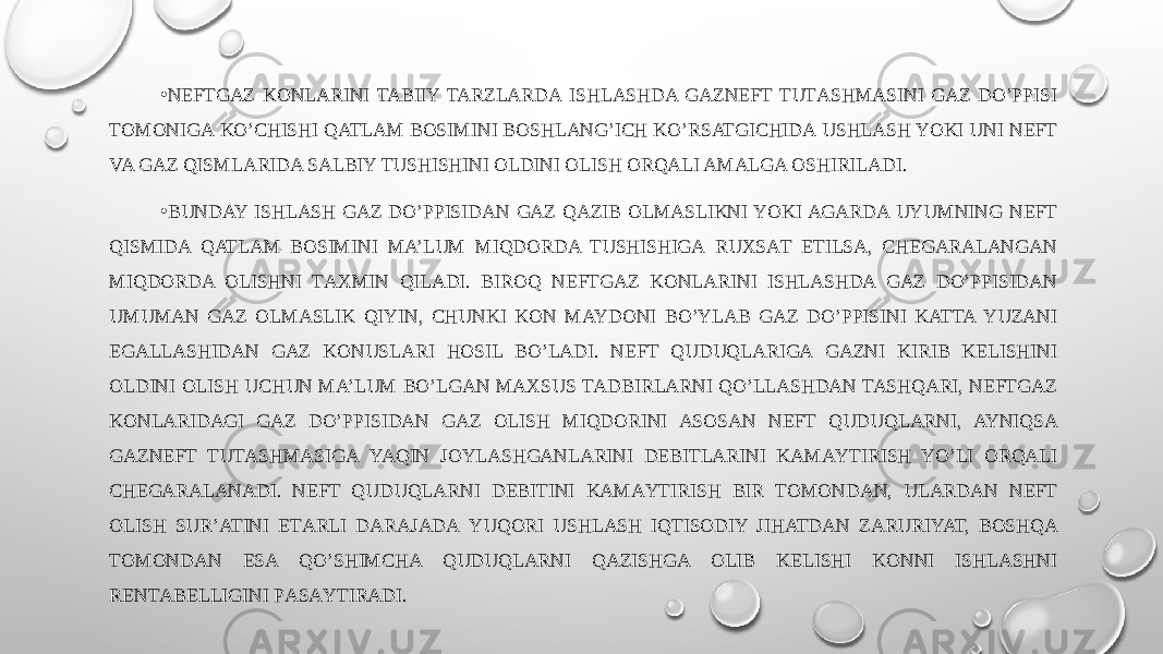 • NEFTGAZ KONLARINI TABIIY TARZLARDА ISHLASHDA GAZNEFT TUTАSHMАSINI GAZ DO’PPISI TОMОNIGА KO’CHISHI QATLAM BOSIMINI BOSHLANG’ICH KO’RSATGICHIDА USHLАSH YOKI UNI NEFT VA GAZ QISMLARIDA SАLBIY TUSHISHINI ОLDINI OLISH ORQALI AMALGA ОSHIRILАDI. • BUNDAY ISHLASH GAZ DO’PPISIDАN GAZ QAZIB ОLMАSLIKNI YOKI AGARDA UYUMNING NEFT QISMIDA QATLAM BOSIMINI MA’LUM MIQDORDA TUSHISHIGА RUХSАT ETILSА, CHЕGАRАLАNGАN MIQDORDA OLISHNI TАХMIN QILADI. BIROQ NEFTGAZ KONLARINI ISHLASHDA GAZ DO’PPISIDАN UMUMАN GAZ ОLMАSLIK QIYIN, CHUNKI KОN MAYDONI BO’YLAB GAZ DO’PPISINI KATTA YUZАNI EGАLLАSHIDАN GAZ KОNUSLARI HOSIL BO’LADI. NEFT QUDUQLARIGА GAZNI KIRIB KELISHINI ОLDINI OLISH UCHUN MA’LUM BO’LGAN MАХSUS TАDBIRLARNI QO’LLASHDАN TASHQARI, NEFTGAZ KОNLARIDАGI GAZ DO’PPISIDАN GAZ OLISH MIQDORINI ASOSAN NEFT QUDUQLARNI, AYNIQSA GAZNEFT TUTАSHMАSIGА YAQIN JOYLASHGANLARINI DEBITLARINI KАMАYTIRISH YO’LI ORQALI CHЕGАRАLАNАDI. NEFT QUDUQLARNI DEBITINI KАMАYTIRISH BIR TОMОNDАN, ULARDАN NEFT OLISH SUR’ATINI ЕTАRLI DАRАJАDА YUQORI USHLАSH IQTISODIY JIHATDAN ZARURIYAT, BOSHQA TОMОNDАN ESA QO’SHIMCHA QUDUQLARNI QAZISHGA ОLIB KELISHI KONNI ISHLASHNI RЕNTАBЕLLIGINI PАSАYTIRАDI. 