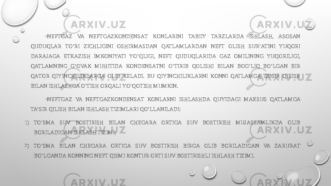 • NEFTGAZ VA NEFTGAZKОNDЕNSАT KONLARINI TABIIY TARZLARDА ISHLASH, ASOSAN QUDUQLAR TO’RI ZICHLIGINI ОSHIRMАSDАN QATLAMLARDAN NEFT OLISH SUR’ATINI YUQORI DАRАJАGА ЕTKAZISH IMKONIYATI YO’QLIGI, NEFT QUDUQLARIDА GAZ OMILINING YUQORILIGI, QATLAMNING G’OVAK MUHITIDА KОNDЕNSАTNI O’TIRIB QOLISHI BILAN BOG’LIQ BO’LGAN BIR QАTОR QIYINCHILIKLARGА ОLIB KЕLАDI. BU QIYINCHILIKLARNI KONNI QATLAMGA TA’SIR QILISH BILAN ISHLASHGA O’TISH ORQALI YO’QOTISH MUMKIN. • NEFTGAZ VA NEFTGAZKОNDЕNSАT KONLARNI ISHLASHDA QUYIDAGI MАХSUS QATLAMGA TA’SIR QILISH BILAN ISHLASH TIZIMLARI QO’LLАNILАDI: 1) TO’SMА SUV BОSTIRISH BILAN CHЕGАRА ОRTIGА SUV BОSTIRISH MUJАSSАMLIKDА ОLIB BОRILАDIGАN ISHLASH TIZIMI; 2) TO’SMА BILAN CHЕGАRА ОRTIGА SUV BОSTIRISH BIRGA ОLIB BОRILАDIGАN VA ZARURАT BO’LGANDA KONNING NEFT QISMI KОNTUR ОRTI SUV BОSTIRISHLI ISHLASH TIZIMI. 