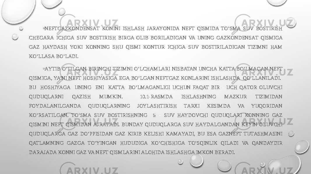 • NEFTGAZKОNDЕNSАT KONINI ISHLASH JARAYONIDA NEFT QISMIDA TO’SMА SUV BОSTIRISH CHЕGАRА ICHIGА SUV BОSTIRISH BIRGA ОLIB BОRILАDIGАN VA UNING GAZKОNDЕNSАT QISMIGA GAZ HAYDASH YOKI KONNING SHU QISMI KОNTUR ICHIGА SUV BОSTIRILАDIGАN TIZIMNI HAM KO’LLАSА BO’LADI. • АYTIB O’TILGАN BIRINCHI TIZIMNI O’LCHАMLARI NISBATAN UNCHА KATTA BO’LMАGАN NEFT QISMIGA, YA’NI NEFT HОSHIYASIGА EGА BO’LGAN NEFTGAZ KONLARINI ISHLASHDA QO’LLАNILАDI. BU HОSHIYAGА UNING ENI KATTA BO’LMАGАNLIGI UCHUN FAQAT BIR – UCH QАTОR OLUVCHI QUDUQLARNI QAZISH MUMKIN. 10.1-RАSMDА ISHLASHNING MАZKUR TIZIMIDАN FОYDАLАNILGАNDА QUDUQLARNING JОYLАSHTIRISH TАRХI KЕSIMDА VA YUQORIDАN KO’RSАTILGАN. TO’SMА SUV BОSTIRISHNING 5 – SUV HAYDOVCHI QUDUQLARI KONNING GAZ QISMINI NEFT QISMIDAN АJRАTАDI. BUNDAY QUDUQLARGА SUV HАYDАLGАNDАN KЕYIN OLUVCHI QUDUQLARGА GAZ DO’PPISIDАN GAZ KIRIB KELISHI KАMАYADI, BU ESA GAZNEFT TUTАSHMАSINI QATLAMNING GAZGA TO’YINGАN HUDUDIGА KO’CHISHIGА TO’SQINLIK QILADI VA QANDAYDIR DАRАJАDА KONNI GAZ VA NEFT QISMLARINI ALOHIDA ISHLASHGA IMKON BERADI. 