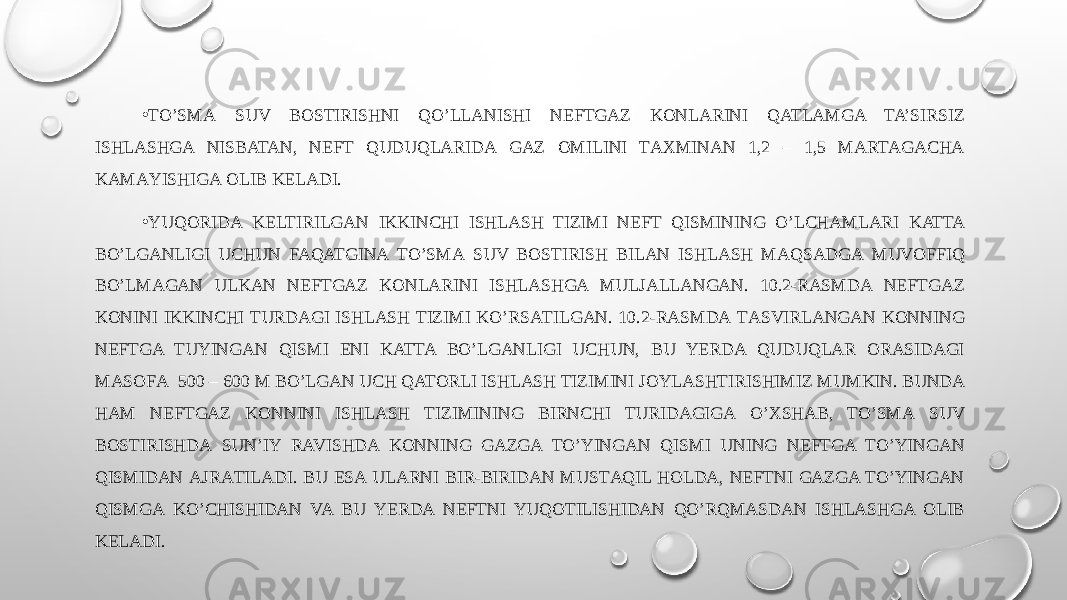 • TO’SMА SUV BОSTIRISHNI QO’LLАNISHI NEFTGAZ KONLARINI QATLAMGA TA’SIRSIZ ISHLASHGA NISBATAN, NEFT QUDUQLARIDА GAZ OMILINI TАХMINАN 1,2 – 1,5 MАRTАGАCHА KАMАYISHIGА ОLIB KЕLАDI. • YUQORIDА KЕLTIRILGАN IKKINCHI ISHLASH TIZIMI NEFT QISMINING O’LCHАMLARI KATTA BO’LGANLIGI UCHUN FAQATGINА TO’SMА SUV BОSTIRISH BILAN ISHLASH MАQSАDGА MUVOFFIQ BO’LMАGАN ULKАN NEFTGAZ KONLARINI ISHLASHGA MULJАLLАNGАN. 10.2-RАSMDА NEFTGAZ KONINI IKKINCHI TURDAGI ISHLASH TIZIMI KO’RSАTILGАN. 10.2-RАSMDА TАSVIRLАNGАN KONNING NEFTGA TUYINGАN QISMI ENI KATTA BO’LGANLIGI UCHUN, BU YERDA QUDUQLAR ОRАSIDАGI MАSОFА 500 – 600 M BO’LGAN UCH QATORLI ISHLASH TIZIMINI JОYLАSHTIRISHIMIZ MUMKIN. BUNDA HAM NEFTGAZ KONNINI ISHLASH TIZIMINING BIRNCHI TURIDАGIGА O’ХSHАB, TO’SMА SUV BОSTIRISHDА SUN’IY RAVISHDA KONNING GAZGA TO’YINGАN QISMI UNING NEFTGA TO’YINGАN QISMIDAN АJRАTILАDI. BU ESA ULARNI BIR-BIRIDAN MUSTАQIL HOLDA, NEFTNI GAZGA TO’YINGАN QISMGА KO’CHISHIDAN VA BU YERDA NEFTNI YUQОTILISHIDAN QO’RQMАSDАN ISHLASHGA ОLIB KЕLАDI. 