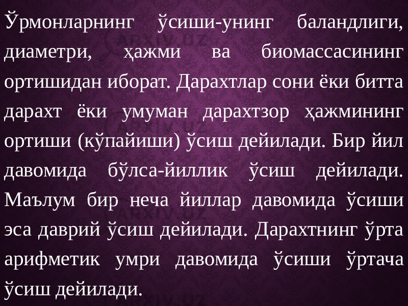 Ўрмонларнинг ўсиши-унинг баландлиги, диаметри, ҳажми ва биомассасининг ортишидан иборат. Дарахтлар сони ёки битта дарахт ёки умуман дарахтзор ҳажмининг ортиши (кўпайиши) ўсиш дейилади. Бир йил давомида бўлса-йиллик ўсиш дейилади. Маълум бир неча йиллар давомида ўсиши эса даврий ўсиш дейилади. Дарахтнинг ўрта арифметик умри давомида ўсиши ўртача ўсиш дейилади. 