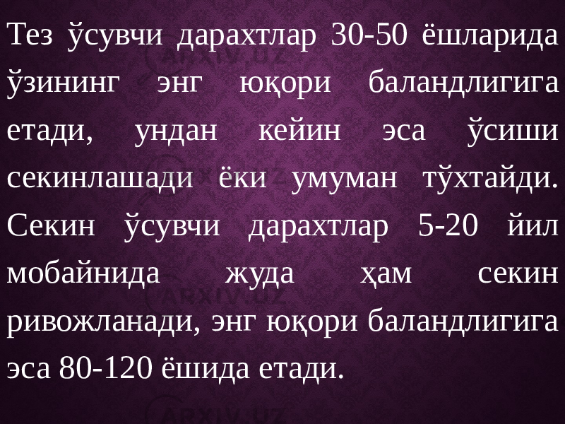 Тез ўсувчи дарахтлар 30-50 ёшларида ўзининг энг юқори баландлигига етади, ундан кейин эса ўсиши секинлашади ёки умуман тўхтайди. Секин ўсувчи дарахтлар 5-20 йил мобайнида жуда ҳам секин ривожланади, энг юқори баландлигига эса 80-120 ёшида етади. 