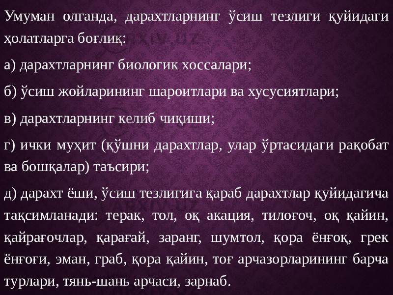 Умуман олганда, дарахтларнинг ўсиш тезлиги қуйидаги ҳолатларга боғлиқ: а) дарахтларнинг биологик хоссалари; б) ўсиш жойларининг шароитлари ва хусусиятлари; в) дарахтларнинг келиб чиқиши; г) ички муҳит (қўшни дарахтлар, улар ўртасидаги рақобат ва бошқалар) таъсири; д) дарахт ёши, ўсиш тезлигига қараб дарахтлар қуйидагича тақсимланади: терак, тол, оқ акация, тилоғоч, оқ қайин, қайрағочлар, қарағай, заранг, шумтол, қора ёнғоқ, грек ёнғоғи, эман, граб, қора қайин, тоғ арчазорларининг барча турлари, тянь-шань арчаси, зарнаб. 