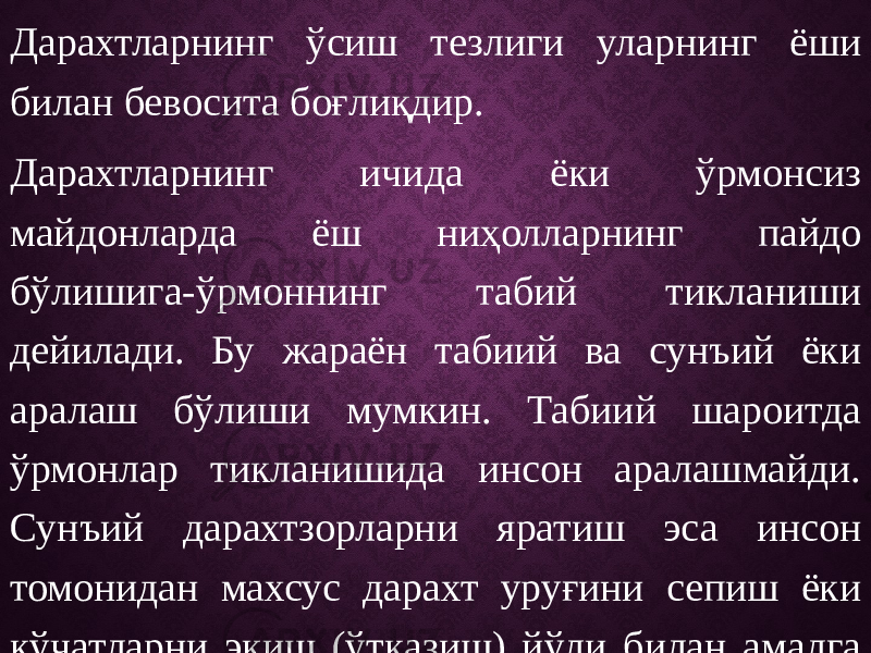 Дарахтларнинг ўсиш тезлиги уларнинг ёши билан бевосита боғлиқдир. Дарахтларнинг ичида ёки ўрмонсиз майдонларда ёш ниҳолларнинг пайдо бўлишига-ўрмоннинг табий тикланиши дейилади. Бу жараён табиий ва сунъий ёки аралаш бўлиши мумкин. Табиий шароитда ўрмонлар тикланишида инсон аралашмайди. Сунъий дарахтзорларни яратиш эса инсон томонидан махсус дарахт уруғини сепиш ёки кўчатларни экиш (ўтқазиш) йўли билан амалга оширилади. Дарахтларнинг уруғидан ва вегетатив кўпайиш ва кўпайтириш усуллари мавжуд. 