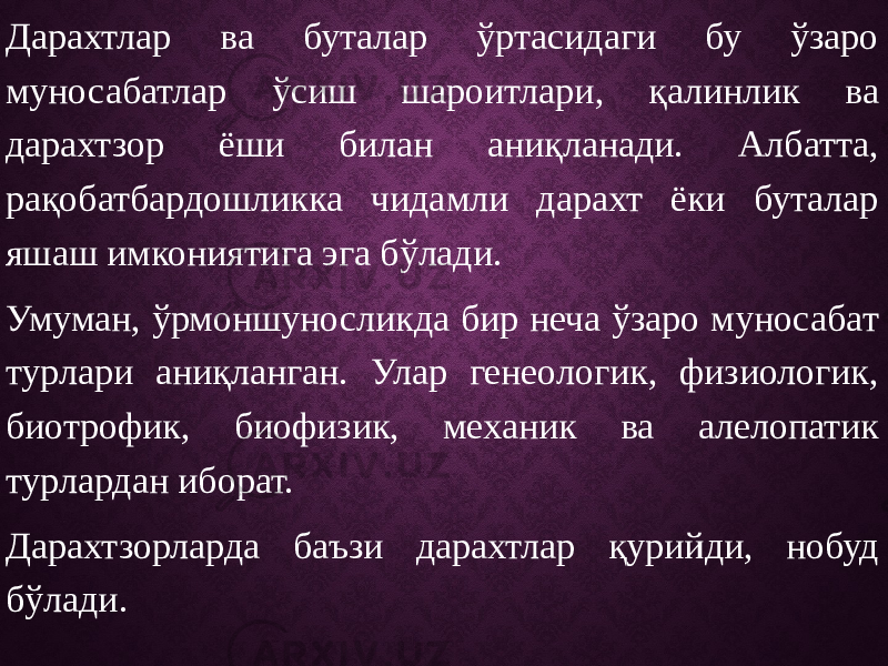 Дарахтлар ва буталар ўртасидаги бу ўзаро муносабатлар ўсиш шароитлари, қалинлик ва дарахтзор ёши билан аниқланади. Албатта, рақобатбардошликка чидамли дарахт ёки буталар яшаш имкониятига эга бўлади. Умуман, ўрмоншуносликда бир неча ўзаро муносабат турлари аниқланган. Улар генеологик, физиологик, биотрофик, биофизик, механик ва алелопатик турлардан иборат. Дарахтзорларда баъзи дарахтлар қурийди, нобуд бўлади. 