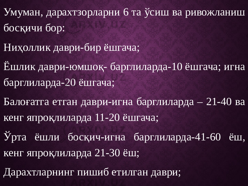 Умуман, дарахтзорларни 6 та ўсиш ва ривожланиш босқичи бор: Ниҳоллик даври-бир ёшгача; Ёшлик даври-юмшоқ- барглиларда-10 ёшгача; игна барглиларда-20 ёшгача; Балоғатга етган даври-игна барглиларда – 21-40 ва кенг япроқлиларда 11-20 ёшгача; Ўрта ёшли босқич-игна барглиларда-41-60 ёш, кенг япроқлиларда 21-30 ёш; Дарахтларнинг пишиб етилган даври; Дарахтларнинг қарилик даври-140 ёшдан ошиқ (игна барглилар учун), 61 ёш-кенг япроқли дарахтлар учун. 