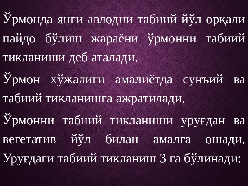 Ўрмонда янги авлодни табиий йўл орқали пайдо бўлиш жараёни ўрмонни табиий тикланиши деб аталади. Ўрмон хўжалиги амалиётда сунъий ва табиий тикланишга ажратилади. Ўрмонни табиий тикланиши уруғдан ва вегетатив йўл билан амалга ошади. Уруғдаги табиий тикланиш 3 га бўлинади: 