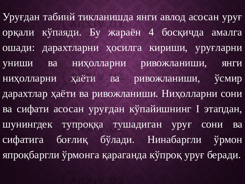 Уруғдан табиий тикланишда янги авлод асосан уруғ орқали кўпаяди. Бу жараён 4 босқичда амалга ошади: дарахтларни ҳосилга кириши, уруғларни униши ва ниҳолларни ривожланиши, янги ниҳолларни ҳаёти ва ривожланиши, ўсмир дарахтлар ҳаёти ва ривожланиши. Ниҳолларни сони ва сифати асосан уруғдан кўпайишнинг Ι этапдан, шунингдек тупроққа тушадиган уруғ сони ва сифатига боғлиқ бўлади. Нинабаргли ўрмон япроқбаргли ўрмонга қараганда кўпроқ уруғ беради. 