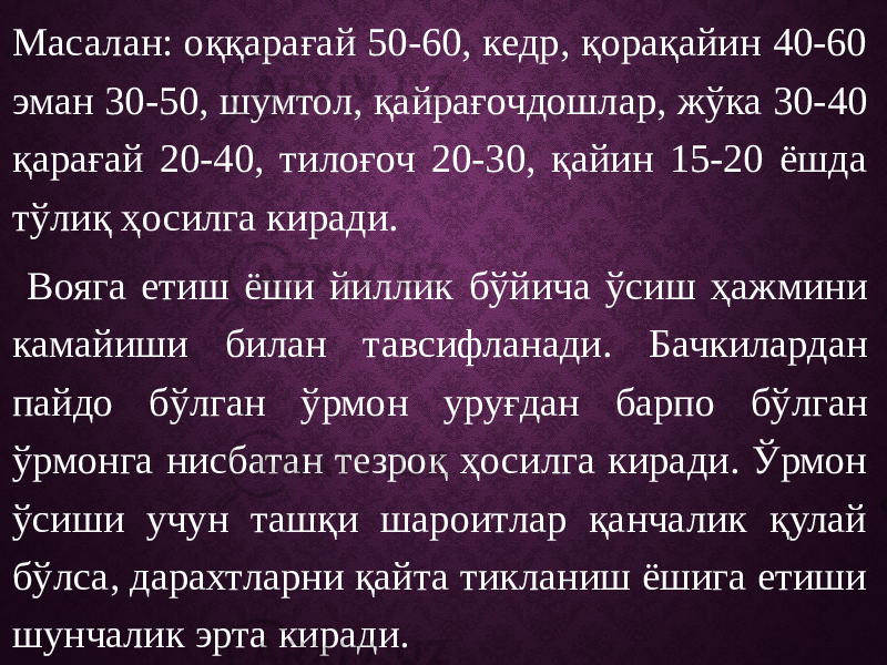 Масалан: оққарағай 50-60, кедр, қорақайин 40-60 эман 30-50, шумтол, қайрағочдошлар, жўка 30-40 қарағай 20-40, тилоғоч 20-30, қайин 15-20 ёшда тўлиқ ҳосилга киради. Вояга етиш ёши йиллик бўйича ўсиш ҳажмини камайиши билан тавсифланади. Бачкилардан пайдо бўлган ўрмон уруғдан барпо бўлган ўрмонга нисбатан тезроқ ҳосилга киради. Ўрмон ўсиши учун ташқи шароитлар қанчалик қулай бўлса, дарахтларни қайта тикланиш ёшига етиши шунчалик эрта киради. 