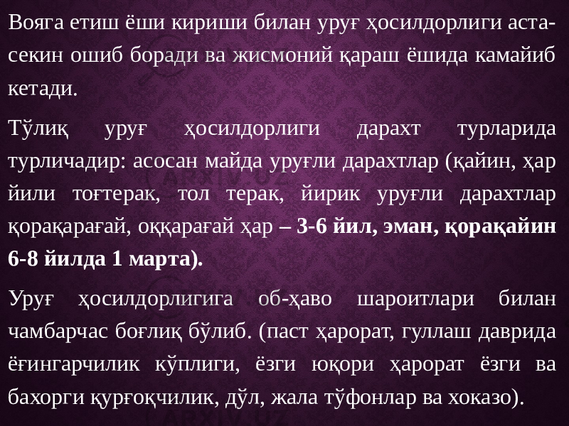 Вояга етиш ёши кириши билан уруғ ҳосилдорлиги аста- секин ошиб боради ва жисмоний қараш ёшида камайиб кетади. Тўлиқ уруғ ҳосилдорлиги дарахт турларида турличадир: асосан майда уруғли дарахтлар (қайин, ҳар йили тоғтерак, тол терак, йирик уруғли дарахтлар қорақарағай, оққарағай ҳар – 3-6 йил, эман, қорақайин 6-8 йилда 1 марта). Уруғ ҳосилдорлигига об-ҳаво шароитлари билан чамбарчас боғлиқ бўлиб. (паст ҳарорат, гуллаш даврида ёғингарчилик кўплиги, ёзги юқори ҳарорат ёзги ва бахорги қурғоқчилик, дўл, жала тўфонлар ва хоказо). 