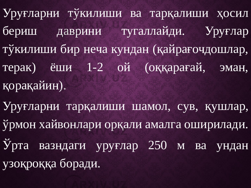 Уруғларни тўкилиши ва тарқалиши ҳосил бериш даврини тугаллайди. Уруғлар тўкилиши бир неча кундан (қайрағочдошлар, терак) ёши 1-2 ой (оққарағай, эман, қорақайин). Уруғларни тарқалиши шамол, сув, қушлар, ўрмон хайвонлари орқали амалга оширилади. Ўрта вазндаги уруғлар 250 м ва ундан узоқроққа боради. 