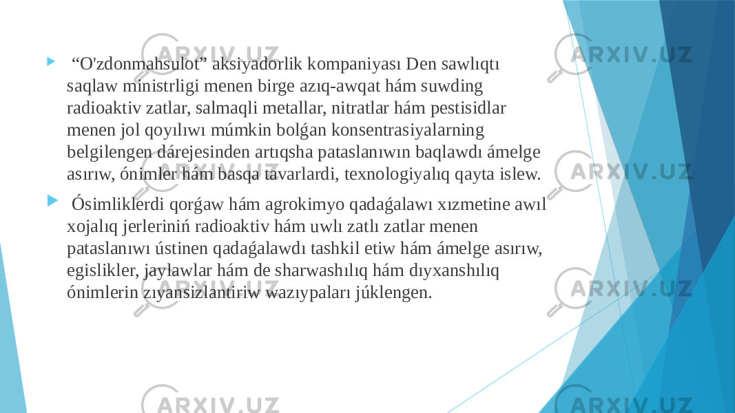  “ O&#39;zdonmahsulot” aksiyadorlik kompaniyası Den sawlıqtı saqlaw ministrligi menen birge azıq-awqat hám suwding radioaktiv zatlar, salmaqli metallar, nitratlar hám pestisidlar menen jol qoyılıwı múmkin bolǵan konsentrasiyalarning belgilengen dárejesinden artıqsha pataslanıwın baqlawdı ámelge asırıw, ónimler hám basqa tavarlardi, texnologiyalıq qayta islew.  Ósimliklerdi qorǵaw hám agrokimyo qadaǵalawı xızmetine awıl xojalıq jerleriniń radioaktiv hám uwlı zatlı zatlar menen pataslanıwı ústinen qadaǵalawdı tashkil etiw hám ámelge asırıw, egislikler, jaylawlar hám de sharwashılıq hám dıyxanshılıq ónimlerin zıyansizlantiriw wazıypaları júklengen. 