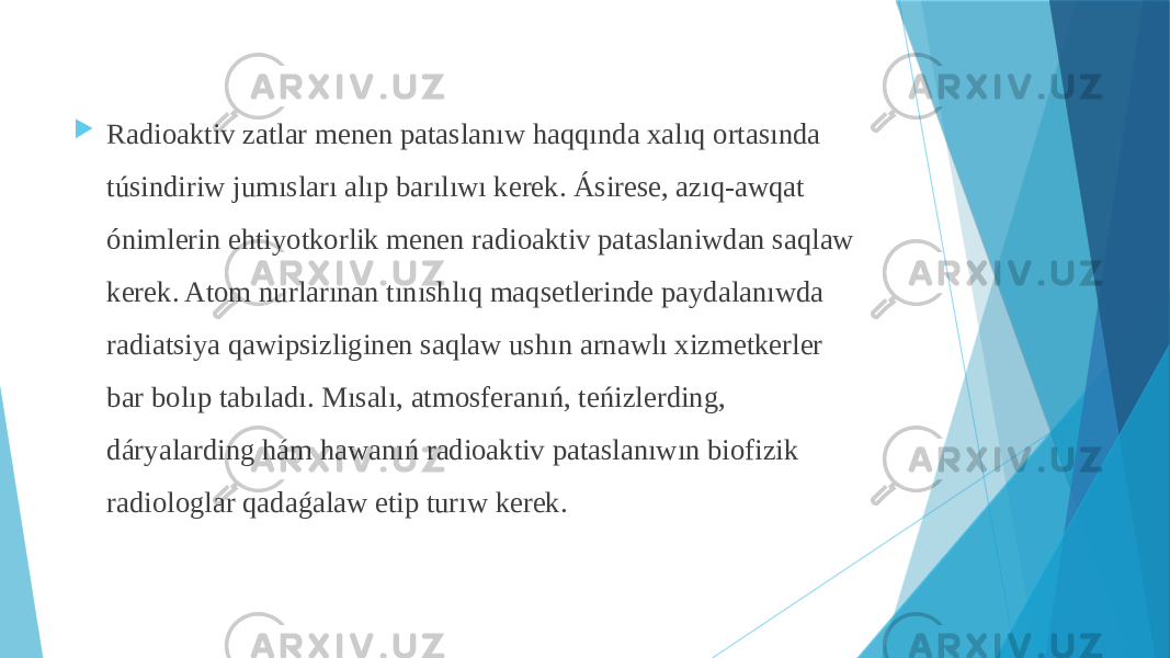  Radioaktiv zatlar menen pataslanıw haqqında xalıq ortasında túsindiriw jumısları alıp barılıwı kerek. Ásirese, azıq-awqat ónimlerin ehtiyotkorlik menen radioaktiv pataslaniwdan saqlaw kerek. Atom nurlarınan tınıshlıq maqsetlerinde paydalanıwda radiatsiya qawipsizliginen saqlaw ushın arnawlı xizmetkerler bar bolıp tabıladı. Mısalı, atmosferanıń, teńizlerding, dáryalarding hám hawanıń radioaktiv pataslanıwın biofizik radiologlar qadaǵalaw etip turıw kerek. 