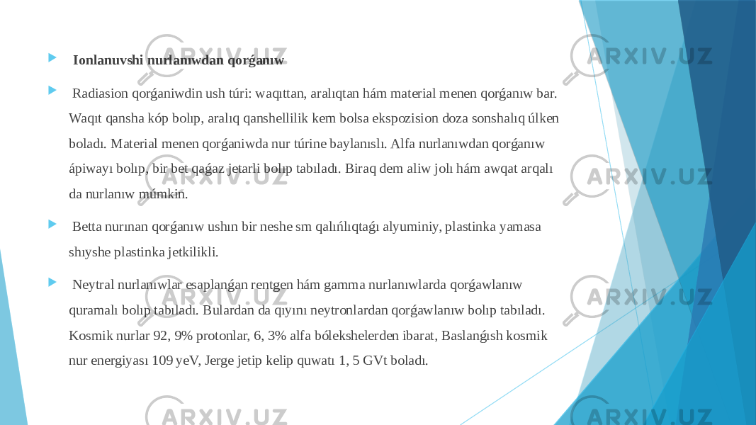  Ionlanuvshi nurlanıwdan qorǵanıw  Radiasion qorǵaniwdin ush túri: waqıttan, aralıqtan hám material menen qorǵanıw bar. Waqıt qansha kóp bolıp, aralıq qanshellilik kem bolsa ekspozision doza sonshalıq úlken boladı. Material menen qorǵaniwda nur túrine baylanıslı. Alfa nurlanıwdan qorǵanıw ápiwayı bolıp, bir bet qaǵaz jetarli bolıp tabıladı. Biraq dem aliw jolı hám awqat arqalı da nurlanıw múmkin.  Betta nurınan qorǵanıw ushın bir neshe sm qalıńlıqtaǵı alyuminiy, plastinka yamasa shıyshe plastinka jetkilikli.  Neytral nurlanıwlar esaplanǵan rentgen hám gamma nurlanıwlarda qorǵawlanıw quramalı bolıp tabıladı. Bulardan da qıyını neytronlardan qorǵawlanıw bolıp tabıladı. Kosmik nurlar 92, 9% protonlar, 6, 3% alfa bólekshelerden ibarat, Baslanǵısh kosmik nur energiyası 109 yeV, Jerge jetip kelip quwatı 1, 5 GVt boladı. 