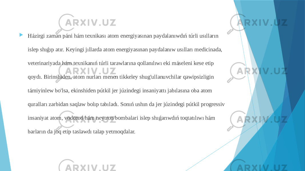  Házirgi zaman páni hám texnikası atom energiyasınan paydalanıwdıń túrli usılların islep shıǵıp atır. Keyingi jıllarda atom energiyasınan paydalanıw usılları medicinada, veterinariyada hám texnikanıń túrli tarawlarına qollanılıwı eki máseleni kese etip qoydı. Birinshiden, atom nurları menen tikkeley shug&#39;ullanuvchilar qawipsizligin támiyinlew bo&#39;lsa, ekinshiden pútkil jer júzindegi insaniyattı jabılasına oba atom quralları zarbidan saqlaw bolıp tabıladı. Sonıń ushın da jer júzindegi pútkil progressiv insaniyat atom, vodorod hám neytron bombalari islep shıǵarıwdıń toqtatılıwı hám barların da joq etip taslawdı talap yetmoqdalar. 