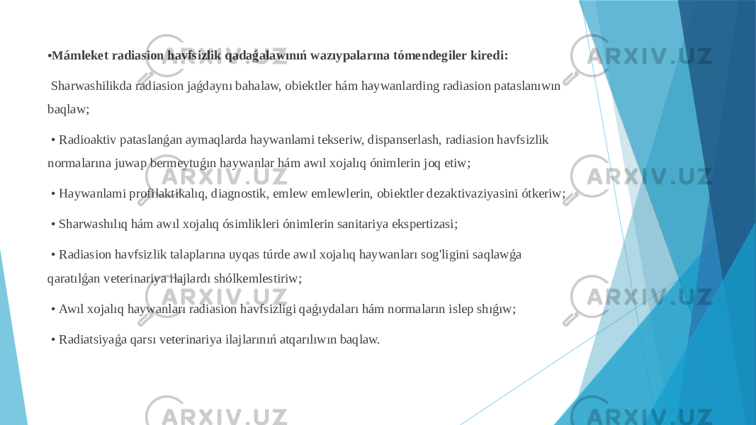 • M ámleket radiasion havfsizlik qadaǵalawınıń wazıypalarına tómendegiler kiredi: Sharwashilikda radiasion jaǵdaynı bahalaw, obiektler hám haywanlarding radiasion pataslanıwın baqlaw; • Radioaktiv pataslanǵan aymaqlarda haywanlami tekseriw, dispanserlash, radiasion havfsizlik normalarına juwap bermeytuǵın haywanlar hám awıl xojalıq ónimlerin joq etiw; • Haywanlami profilaktikalıq, diagnostik, emlew emlewlerin, obiektler dezaktivaziyasini ótkeriw; • Sharwashılıq hám awıl xojalıq ósimlikleri ónimlerin sanitariya ekspertizasi; • Radiasion havfsizlik talaplarına uyqas túrde awıl xojalıq haywanları sog&#39;ligini saqlawǵa qaratılǵan veterinariya ilajlardı shólkemlestiriw; • Awıl xojalıq haywanları radiasion havfsizligi qaǵıydaları hám normaların islep shıǵıw; • Radiatsiyaǵa qarsı veterinariya ilajlarınıń atqarılıwın baqlaw. 