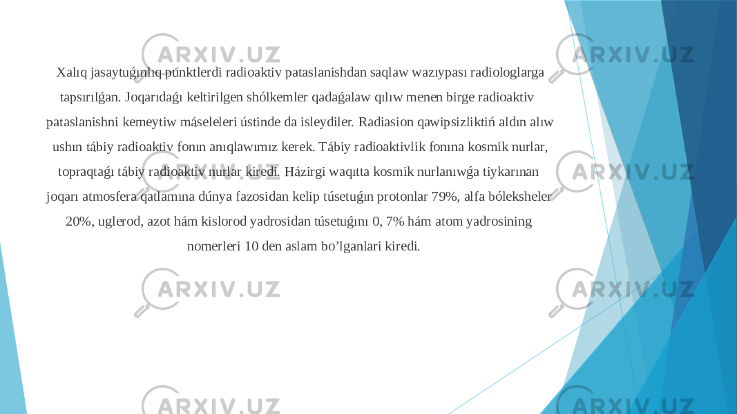  Xalıq jasaytuǵınlıq punktlerdi radioaktiv pataslanishdan saqlaw wazıypası radiologlarga tapsırılǵan. Joqarıdaǵı keltirilgen shólkemler qadaǵalaw qılıw menen birge radioaktiv pataslanishni kemeytiw máseleleri ústinde da isleydiler. Radiasion qawipsizliktiń aldın alıw ushın tábiy radioaktiv fonın anıqlawımız kerek. Tábiy radioaktivlik fonına kosmik nurlar, topraqtaǵı tábiy radioaktiv nurlar kiredi. Házirgi waqıtta kosmik nurlanıwǵa tiykarınan joqarı atmosfera qatlamına dúnya fazosidan kelip túsetuǵın protonlar 79%, alfa bóleksheler 20%, uglerod, azot hám kislorod yadrosidan túsetuǵını 0, 7% hám atom yadrosining nomerleri 10 den aslam bo’lganlari kiredi. 