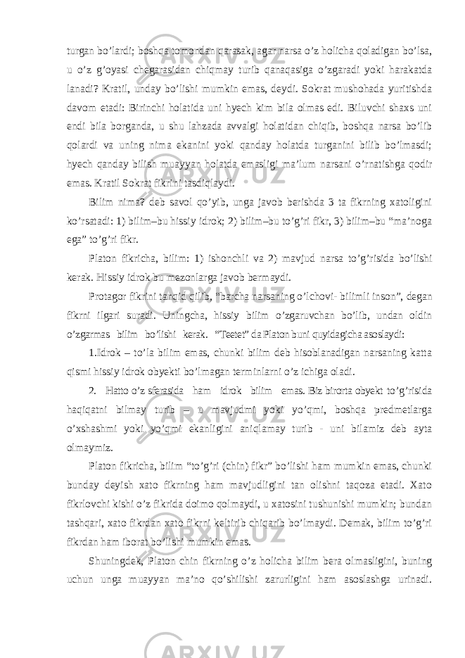 turgan bo’lardi; boshqa tomondan qarasak, agar narsa o’z holicha qoladigan bo’lsa, u o’z g’oyasi chegarasidan chiqmay turib qanaqasiga o’zgaradi yoki harakatda lanadi? Kratil, unday bo’lishi mumkin emas, deydi. Sokrat mushohada yuritishda davom etadi: Birinchi holatida uni hyech kim bila olmas edi. Biluvchi shaxs uni endi bila borganda, u shu lahzada avvalgi holatidan chiqib, boshqa narsa bo’lib qolardi va uning nima ekanini yoki qanday holatda turganini bilib bo’lmasdi; hyech qanday bilish muayyan holatda emasligi ma’lum narsani o’rnatishga qodir emas. Kratil Sokrat fikrini tasdiqlaydi. Bilim nima? deb savol qo ’yib, unga javob berishda 3 ta fikrning xatoligini ko’rsatadi: 1) bilim–bu hissiy idrok; 2) bilim–bu to’g’ri fikr, 3) bilim–bu “ma’noga ega” to’g’ri fikr. Platon fikricha, bilim: 1) ishonchli va 2) mavjud narsa to ’g’risida bo’lishi kerak. Hissiy idrok bu mezonlarga javob bermaydi. Protagor fikrini tanqid qilib, “barcha narsaning o’lchovi- bilimli inson”, degan fikrni ilgari suradi. Uningcha, hissiy bilim o’zgaruvchan bo’lib, undan oldin o ’zgarmas bilim bo’lishi kerak. “Teetet” da Platon buni quyidagicha asoslaydi: 1.Idrok – to’la bilim emas, chunki bilim deb hisoblanadigan narsaning katta qismi hissiy idrok obyekti bo ’lmagan terminlarni o’z ichiga oladi. 2. Hatto o ’z sferasida ham idrok bilim emas. Biz birorta obyekt to ’g’risida haqiqatni bilmay turib – u mavjudmi yoki yo’qmi, boshqa predmetlarga o ’xshashmi yoki yo’qmi ekanligini aniqlamay turib - uni bilamiz deb ayta olmaymiz. Platon fikricha, bilim “to’g’ri (chin) fikr” bo’lishi ham mumkin emas, chunki bunday deyish xato fikrning ham mavjudligini tan olishni taqoza etadi. Xato fikrlovchi kishi o’z fikrida doimo qolmaydi, u xatosini tushunishi mumkin; bundan tashqari, xato fikrdan xato fikrni keltirib chiqarib bo’lmaydi. Demak, bilim to’g’ri fikrdan ham iborat bo’lishi mumkin emas. Shuningdek, Platon chin fikrning o ’z holicha bilim bera olmasligini, buning uchun unga muayyan ma’no qo’shilishi zarurligini ham asoslashga urinadi. 