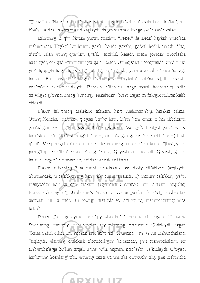 “Teetet” da Platon bilim hissiyot va aqlning birikishi natijasida hosil bo’ladi, aql hissiy tajriba elementlarini anglaydi, degan xulosa qilishga yaqinlashib keladi. Bilimning to ’g’ri fikrdan yuqori turishini “Teetet” da Dedal haykali misolida tushuntiradi. Haykal bir butun, yaxlit holida yaxshi, go ’zal bo’lib turadi. Vaqt o’tishi bilan uning qismlari ajralib, sochilib ketadi, inson jonidan uzoqlasha boshlaydi, o’z qadr-qimmatini yo’qota boradi. Uning sababi to’g’risida kimdir fikr yuritib, qayta bog’lab, avvalgi holatiga keltirganda, yana o’z qadr-qimmatiga ega bo’ladi. Bu - haykalni tiklagan kishining shu haykalni qadriyat sifatida eslashi natijasidir, deb ta’kidlaydi. Bundan bilish-bu jonga avval boshdanoq solib qo’yilgan g’oyani uning (jonning) eslashidan iborat degan mifologik xulosa kelib chiqadi. Platon bilimning dialektik tabiatini ham tushuntirishga harakat qiladi. Uning fikricha, “ne’mat” g’oyasi borliq ham, bilim ham emas, u har ikkalasini yaratadigan boshlang’ich asosdir. Buni quyidagicha izohlaydi: hissiyot yaratuvchisi ko ’rish kuchini (ko’rish sezgisini ham, ko’rinishga ega bo’lish kuchini ham) hosil qiladi. Biroq rangni ko’rish uchun bu ikkita kuchga uchinchi bir kuch - “jins”, ya’ni yorug’liq qo’shilishi kerak. Yorug’lik esa, Quyoshdan tarqaladi. Quyosh, garchi ko’rish organi bo’lmasa-da, ko’rish sababidan iborat. Platon bilishning 2 ta turini: intellektual va hissiy bilishlarni farqlaydi. Shuningdek, u tafakkurning ham ikki turini ajratadi: 1) intuitiv tafakkur, ya ’ni hissiyotdan holi bo’lgan tafakkur (keyinchalik Aristotel uni tafakkur haqidagi tafakkur deb aytadi), 2) diskursiv tafakkur. Uning yordamida hissiy predmetlar, obrazlar bilib olinadi. Bu hozirgi falsafada sof aql va aql tushunchalariga mos keladi. Platon fikrning ayrim mantiqiy shakllarini ham tadqiq etgan. U ustozi Sokratning, umumiy tushunchalar buyumlarning mohiyatini ifodalaydi, degan fikrini qabul qilib, uni yanada aniqlashtiradi. Xususan, jins va tur tushunchalarni farqlaydi, ularning dialektik aloqadorligini ko ’rsatadi, jins tushunchalarni tur tushunchalarga bo’lish orqali uning to’la hajmini aniqlashni ta’kidlaydi. G’oyani borliqning boshlang’ichi, umumiy asosi va uni aks ettiruvchi oliy jins tushuncha 