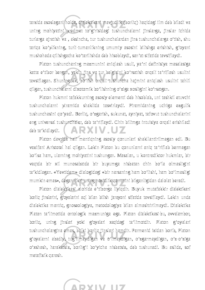 tarzida asoslagani holda, dialektikani mavjudlik (borliq) haqidagi ilm deb biladi va uning mohiyatini predmet to’g’risidagi tushunchalarni jinslarga, jinslar ichida turlarga ajratish va , aksincha, tur tushunchalardan jins tushunchalarga o’tish, shu tariqa ko’plikning, turli-tumanlikning umumiy asosini bilishga erishish, g’oyani mushohada qilishgacha ko’tarilishda deb hisoblaydi, san’at sifatida tavsiflaydi. Platon tushunchaning mazmunini aniqlash usuli, ya ’ni definisiya masalasiga katta e’tibor bergan, yakin jins va tur belgisini ko’rsatish orqali ta’riflash usulini tavsiflagan. Shuningdek, bo’lish orqali tushuncha hajmini aniqlash usulini tahlil qilgan, tushunchalarni dixotomik bo’lishning o’ziga xosligini ko’rsatgan. Platon hukmni tafakkurning asosiy elementi deb hisoblab, uni tashkil etuvchi tushunchalarni piramida shaklida tasvirlaydi. Piramidaning uchiga ezgulik tushunchasini qo ’yadi. Borliq, o’zgarish, sukunat, ayniyat, tafovut tushunchalarini eng universal tushunchalar, deb ta’riflaydi. Chin bilimga intuisiya orqali erishiladi deb ta’kidlaydi. Platon davrida hali mantiqning asosiy qonunlari shakllantirilmagan edi. Bu vazifani Aristotel hal qilgan. Lekin Platon bu qonunlarni aniq ta ’riflab bermagan bo’lsa ham, ularning mohiyatini tushungan. Masalan, u kontradiktor hukmlar, bir vaqtda bir xil munosabatda bir buyumga nisbatan chin bo’la olmasligini ta’kidlagan. «Yevtidem» dialogidagi «bir narsaning ham bo’lishi, ham bo’lmasligi mumkin emas», degan fikri uning nozidlik qonunini bilganligidan dalolat beradi. Platon dialektikasi alohida e ’tiborga liyiqdir. Buyuk mutafakkir dialektikani borliq jinslarini, g’oyalarini aql bilan bilish jarayoni sifatida tavsiflaydi. Lekin unda dialektika mantiq, gnoseologiya, metodologiya bilan almashtirilmaydi. Dialektika Platon ta ’limotida ontologik mazmuniga ega. Platon dialektikasi-bu, avvalambor, borliq, uning jinslari yoki g’oyalari xaqidagi ta ’limotdir. Platon g’oyalari tushunchalargina emas, balki borliq jinslari hamdir. Parmenid izidan borib, Platon g’oyalarni abadiy, tug’ilmaydigan va o’lmaydigan, o’zgarmaydigan, o’z-o’ziga o’xshash, harakatsiz, borlig’i bo’yicha nisbatsiz, deb tushunadi. Bu aslida, sof metafizik qarash. 