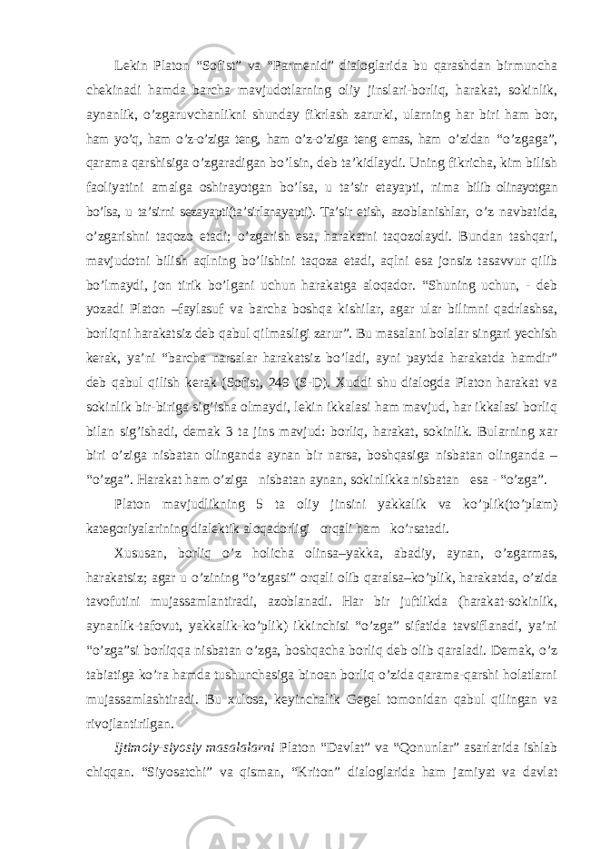 Lekin Platon “Sofist” va “Parmenid” dialoglarida bu qarashdan birmuncha chekinadi hamda barcha mavjudotlarning oliy jinslari-borliq, harakat, sokinlik, aynanlik, o’zgaruvchanlikni shunday fikrlash zarurki, ularning har biri ham bor, ham yo’q, ham o’z-o’ziga teng, ham o’z-o’ziga teng emas, ham o’zidan “o’zgaga”, qarama qarshisiga o’zgaradigan bo’lsin, deb ta’kidlaydi. Uning fikricha, kim bilish faoliyatini amalga oshirayotgan bo’lsa, u ta’sir etayapti, nima bilib olinayotgan bo’lsa, u ta’sirni sezayapti(ta’sirlanayapti). Ta’sir etish, azoblanishlar, o ’z navbatida, o’zgarishni taqozo etadi; o’zgarish esa, harakatni taqozolaydi. Bundan tashqari, mavjudotni bilish aqlning bo’lishini taqoza etadi, aqlni esa jonsiz tasavvur qilib bo’lmaydi, jon tirik bo’lgani uchun harakatga aloqador. “Shuning uchun, - deb yozadi Platon –faylasuf va barcha boshqa kishilar, agar ular bilimni qadrlashsa, borliqni harakatsiz deb qabul qilmasligi zarur”. Bu masalani bolalar singari yechish kerak, ya’ni “barcha narsalar harakatsiz bo’ladi, ayni paytda harakatda hamdir” deb qabul qilish kerak (Sofist, 249 (S-D). Xuddi shu dialogda Platon harakat va sokinlik bir-biriga sig’isha olmaydi, lekin ikkalasi ham mavjud, har ikkalasi borliq bilan sig’ishadi, demak 3 ta jins mavjud: borliq, harakat, sokinlik. Bularning xar biri o’ziga nisbatan olinganda aynan bir narsa, boshqasiga nisbatan olinganda – “o’zga”. Harakat ham o’ziga nisbatan aynan, sokinlikka nisbatan esa - “o’zga”. Platon mavjudlikning 5 ta oliy jinsini yakkalik va ko ’plik(to’plam) kategoriyalarining dialektik aloqadorligi orqali ham ko’rsatadi. Xususan, borliq o ’z holicha olinsa–yakka, abadiy, aynan, o’zgarmas, harakatsiz; agar u o’zining “o’zgasi” orqali olib qaralsa–ko’plik, harakatda, o’zida tavofutini mujassamlantiradi, azoblanadi. Har bir juftlikda (harakat-sokinlik, aynanlik-tafovut, yakkalik-ko’plik) ikkinchisi “o’zga” sifatida tavsiflanadi, ya’ni “o’zga”si borliqqa nisbatan o’zga, boshqacha borliq deb olib qaraladi. Demak, o’z tabiatiga ko’ra hamda tushunchasiga binoan borliq o’zida qarama-qarshi holatlarni mujassamlashtiradi. Bu xulosa, keyinchalik Gegel tomonidan qabul qilingan va rivojlantirilgan. Ijtimoiy-siyosiy masalalarni Platon “Davlat” va “Qonunlar” asarlarida ishlab chiqqan. “Siyosatchi” va qisman, “Kriton” dialoglarida ham jamiyat va davlat 