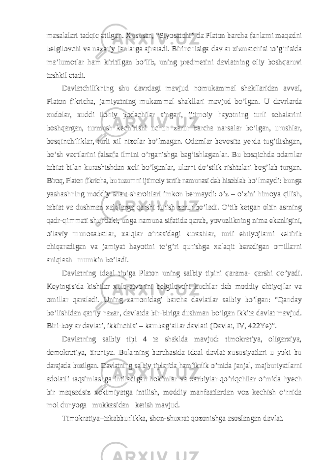 masalalari tadqiq etilgan. Xususan, “Siyosatchi” da Platon barcha fanlarni maqadni belgilovchi va nazariy fanlarga ajratadi. Birinchisiga davlat xizmatchisi to’g’risida ma’lumotlar ham kiritilgan bo’lib, uning predmetini davlatning oliy boshqaruvi tashkil etadi. Davlatchilikning shu davrdagi mavjud nomukammal shakllaridan avval, Platon fikricha, jamiyatning mukammal shakllari mavjud bo ’lgan. U davrlarda xudolar, xuddi ilohiy podachilar singari, ijtimoiy hayotning turli sohalarini boshqargan, turmush kechirishi uchun zarur barcha narsalar bo’lgan, urushlar, bosqinchiliklar, turli xil nizolar bo’lmagan. Odamlar bevosita yerda tug’ilishgan, bo’sh vaqtlarini falsafa ilmini o’rganishga bag’ishlaganlar. Bu bosqichda odamlar tabiat bilan kurashishdan xoli bo’lganlar, ularni do’stlik rishtalari bog’lab turgan. Biroq, Platon fikricha, bu tuzumni ijtimoiy tartib namunasi deb hisoblab bo ’lmaydi: bunga yashashning moddiy shart-sharoitlari imkon bermaydi: o’z – o’zini himoya qilish, tabiat va dushman xalqlarga qarshi turish zarur bo’ladi. O’tib ketgan oltin asrning qadr-qimmati shundaki, unga namuna sifatida qarab, yovuzlikning nima ekanligini, oilaviy munosabatlar, xalqlar o’rtasidagi kurashlar, turli ehtiyojlarni keltirib chiqaradigan va jamiyat hayotini to’g’ri qurishga xalaqit beradigan omillarni aniqlash mumkin bo’ladi. Davlatning ideal tipiga Platon uning salbiy tipini qarama- qarshi qo ’yadi. Keyingisida kishilar xulq-atvorini belgilovchi kuchlar deb moddiy ehtiyojlar va omillar qaraladi. Uning zamonidagi barcha davlatlar salbiy bo’lgan: “Qanday bo’lishidan qat’iy nazar, davlatda bir-biriga dushman bo’lgan ikkita davlat mavjud. Biri-boylar davlati, ikkinchisi – kambag’allar davlati (Davlat, IV, 422Ye)”. Davlatning salbiy tipi 4 ta shaklda mavjud: timokratiya, oligarxiya, demokratiya, tiraniya. Bularning barchasida ideal davlat xususiyatlari u yoki bu darajada buzilgan. Davlatning salbiy tiplarida hamfikrlik o ’rnida janjal, majburiyatlarni adolatli taqsimlashga intiladigan hokimlar va xarbiylar-qo ’riqchilar o’rnida hyech bir maqsadsiz xokimiyatga intilish, moddiy manfaatlardan voz kechish o’rnida mol dunyoga mukkasidan ketish mavjud. Timokratiya –takabburlikka, shon-shuxrat qozonishga asoslangan davlat. 