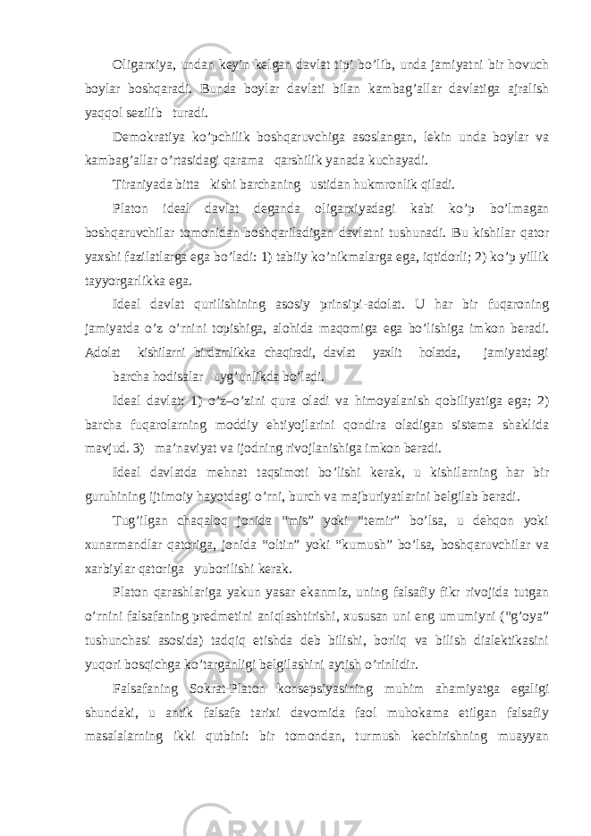 Oligarxiya, undan keyin kelgan davlat tipi bo ’lib, unda jamiyatni bir hovuch boylar boshqaradi. Bunda boylar davlati bilan kambag’allar davlatiga ajralish yaqqol sezilib turadi. Demokratiya ko ’pchilik boshqaruvchiga asoslangan, lekin unda boylar va kambag’allar o’rtasidagi qarama qarshilik yanada kuchayadi. Tiraniyada bitta kishi barchaning ustidan hukmronlik qiladi. Platon ideal davlat deganda oligarxiyadagi kabi ko ’p bo’lmagan boshqaruvchilar tomonidan boshqariladigan davlatni tushunadi. Bu kishilar qator yaxshi fazilatlarga ega bo’ladi: 1) tabiiy ko’nikmalarga ega, iqtidorli; 2) ko’p yillik tayyorgarlikka ega. Ideal davlat qurilishining asosiy prinsipi-adolat. U har bir fuqaroning jamiyatda o ’z o’rnini topishiga, alohida maqomiga ega bo’lishiga imkon beradi. Adolat kishilarni birdamlikka chaqiradi, davlat yaxlit holatda, jamiyatdagi barcha hodisalar uyg ’unlikda bo’ladi. Ideal davlat: 1) o ’z–o’zini qura oladi va himoyalanish qobiliyatiga ega; 2) barcha fuqarolarning moddiy ehtiyojlarini qondira oladigan sistema shaklida mavjud. 3) ma’naviyat va ijodning rivojlanishiga imkon beradi. Ideal davlatda mehnat taqsimoti bo ’lishi kerak, u kishilarning har bir guruhining ijtimoiy hayotdagi o’rni, burch va majburiyatlarini belgilab beradi. Tug ’ilgan chaqaloq jonida “mis” yoki “temir” bo’lsa, u dehqon yoki xunarmandlar qatoriga, jonida “oltin” yoki “kumush” bo’lsa, boshqaruvchilar va xarbiylar qatoriga yuborilishi kerak. Platon qarashlariga yakun yasar ekanmiz, uning falsafiy fikr rivojida tutgan o ’rnini falsafaning predmetini aniqlashtirishi, xususan uni eng umumiyni (“g’oya” tushunchasi asosida) tadqiq etishda deb bilishi, borliq va bilish dialektikasini yuqori bosqichga ko’targanligi belgilashini aytish o’rinlidir. Falsafaning Sokrat-Platon konsepsiyasining muhim ahamiyatga egaligi shundaki, u antik falsafa tarixi davomida faol muhokama etilgan falsafiy masalalarning ikki qutbini: bir tomondan, turmush kechirishning muayyan 