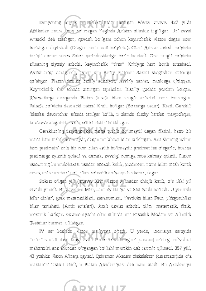 Dunyoning buyuk mutafakkirlaridan bo ’lgan Platon er.avv. 427 yilda Afrikadan uncha uzoq bo’lmagan Yeginda Ariston oilasida tug’ilgan. Uni avval Aristokl deb atashgan, gavdali bo’lgani uchun keyinchalik Platon degan nom berishgan deyishadi (Diogen ma’lumoti bo’yicha). Otasi–Ariston avlodi bo’yicha taniqli qonunshunos Solon qarindoshlariga borib taqaladi. Ona urug’i bo’yicha afinaning siyosiy arbobi, keyinchalik “tiran” Kritiyga ham borib tutashadi. Aytishlariga qaraganda, aynan shu Kritiy Platonni Sokrat shogirdlari qatoriga qo’shgan. Platon dastlab badiiy adabiyot, tasviriy san’at, musiqaga qiziqqan. Keyinchalik shu sohada orttirgan tajribalari falsafiy ijodida yordam bergan. Rivoyatlarga qaraganda Platon falsafa bilan shug’ullanishini kech boshlagan. Falsafa bo’yicha dastlabki ustozi Kratil bo’lgan (Sokratga qadar). Kratil Geraklit falsafasi davomchisi sifatida tanilgan bo’lib, u olamda abadiy harakat mavjudligini, to ’xtovsiz o’zgarishlar sodir bo’lib turishini ta’kidlagan. Geraklitning daryoga ikki marta tushib bo ’lmaydi degan fikrini, hatto bir marta ham tushib bo’lmaydi, degan mulohaza bilan to’ldirgan. Ana shuning uchun ham predmetni aniq bir nom bilan aytib bo’lmaydi: predmet tez o’zgarib, boshqa predmetga aylanib qoladi va demak, avvalgi nomiga mos kelmay qoladi. Platon ustozining bu mulohazasi ustidan istezoli kulib, predmetni nomi bilan atash kerak emas, uni shunchaki qo’l bilan ko’rsatib qo’ya qolish kerak, degan. Sokrat o ’lgan yili (er.avv. 339) Platon Afinadan chiqib ketib, o’n ikki yil chetda yuradi. Bu davrda u Misr, Janubiy Italiya va Sisiliyada bo’ladi. U yerlarda Misr dinlari, grek matematiklari, astranomlari, Yevdoks bilan Fedr, pifagorchilar bilan tanishadi (Arxit so’zlari). Arxit davlat arbobi, olim- matematik, fizik, mexanik bo’lgan. Geometriyachi olim sifatida uni Fasoslik Modam va Afinalik Teetetlar hurmat qilishgan. IV asr boshida Platon Sisiliyaga o ’tadi. U yerda, Dionisiya saroyida “mim” san’ati rivoj topgan edi. Platon o’z dialoglari parsonajlarining individual mahoratini ana shundan o’rgangan bo’lishi mumkin deb taxmin qilinadi. 387 yili, 40 yoshida Platon Afinaga qaytadi. Qahramon Akadem chakalakzor (daraxtzor)ida o ’z maktabini tashkil etadi, u Platon Akademiyasi deb nom oladi. Bu Akademiya 