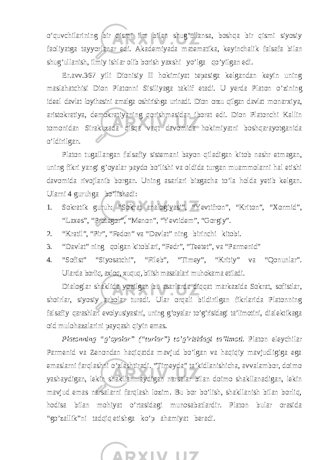 o’quvchilarining bir qismi ilm bilan shug’ullansa, boshqa bir qismi siyosiy faoliyatga tayyorlanar edi. Akademiyada matematika, keyinchalik falsafa bilan shug’ullanish, ilmiy ishlar olib borish yaxshi yo’lga qo’yilgan edi. Er.avv.367 yili Dionisiy II hokimiyat tepasiga kelgandan keyin uning maslahatchisi Dion Platonni Sisiliyaga taklif etadi. U yerda Platon o ’zining ideal davlat loyihasini amalga oshirishga urinadi. Dion orzu qilgan davlat monarxiya, aristokratiya, demokratiyaning qorishmasidan iborat edi. Dion Platonchi Kallin tomonidan Sirakuzada qisqa vaqt davomida hokimiyatni boshqarayotganida o ’ldirilgan. Platon tugallangan falsafiy sistemani bayon qiladigan kitob nashr etmagan, uning fikri yangi g ’oyalar paydo bo’lishi va oldida turgan muammolarni hal etishi davomida rivojlanib borgan. Uning asarlari bizgacha to’la holda yetib kelgan. Ularni 4 guruhga bo’lishadi: 1. Sokratik guruh: “Sokrat analogiyasi”, “Yevtifron”, “Kriton”, “Xormid”, “Laxes”, “Protagor”, “Menon”, “Yevtidem”, “Gorgiy”. 2. “Kratil”, “Pir”, “Fedon” va “Davlat” ning birinchi kitobi. 3. “Davlat” ning qolgan kitoblari, “Fedr”, “Teetet”, va “Parmenid” 4. “Sofist” “Siyosatchi”, “Fileb”, “Timey”, “Kritiy” va “Qonunlar”. Ularda borliq, axloq, xuquq, bilish masalalari muhokama etiladi. Dialoglar shaklida yozilgan bu asarlarda diqqat markazida Sokrat, sofistlar, shoirlar, siyosiy arbolar turadi. Ular orqali bildirilgan fikrlarida Platonning falsafiy qarashlari evolyusiyasini, uning g ’oyalar to’g’risidagi ta’limotini, dialektikaga oid mulohazalarini payqash qiyin emas. Platonning “g’oyalar” (“turlar”) to’g’risidagi ta’limoti. Platon eleychilar Parmenid va Zenondan haqiqatda mavjud bo’lgan va haqiqiy mavjudligiga ega emaslarni farqlashni o’zlashtiradi. “Timeyda” ta’kidlanishicha, avvalambor, doimo yashaydigan, lekin shakllanmaydigan narsalar bilan doimo shakllanadigan, lekin mavjud emas narsalarni farqlash lozim. Bu bor bo’lish, shakllanish bilan borliq, hodisa bilan mohiyat o’rtasidagi munosabatlardir. Platon bular orasida “go’zallik”ni tadqiq etishga ko’p ahamiyat beradi. 