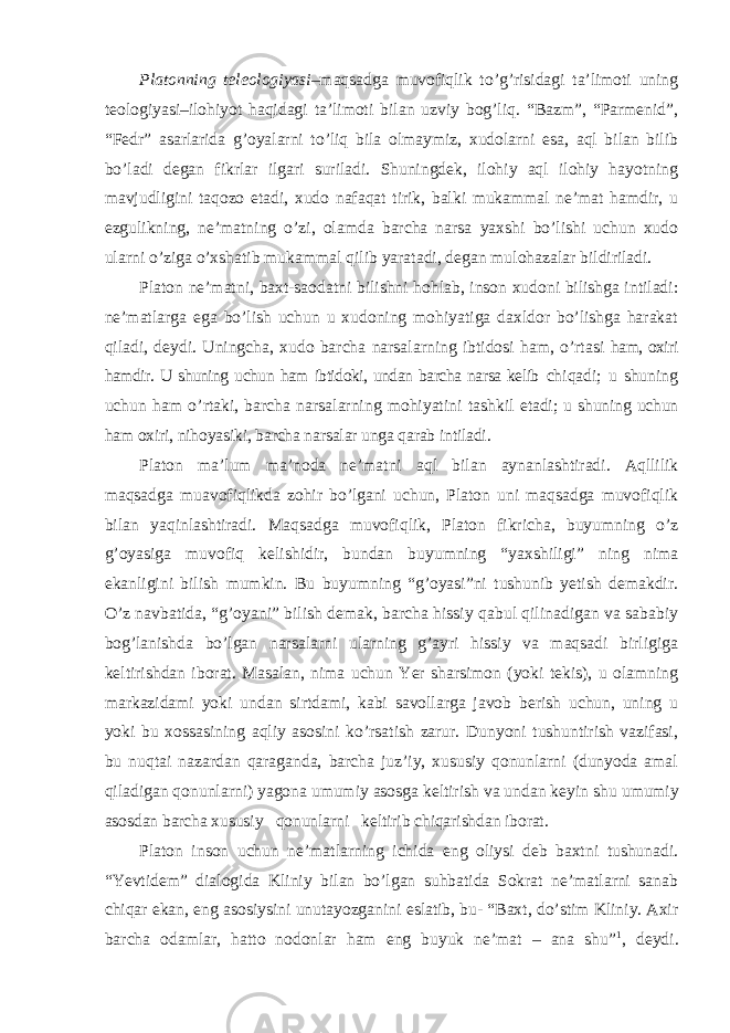 Platonning teleologiyasi –maqsadga muvofiqlik to’g’risidagi ta’limoti uning teologiyasi–ilohiyot haqidagi ta’limoti bilan uzviy bog’liq. “Bazm”, “Parmenid”, “Fedr” asarlarida g’oyalarni to’liq bila olmaymiz, xudolarni esa, aql bilan bilib bo’ladi degan fikrlar ilgari suriladi. Shuningdek, ilohiy aql ilohiy hayotning mavjudligini taqozo etadi, xudo nafaqat tirik, balki mukammal ne’mat hamdir, u ezgulikning, ne’matning o’zi, olamda barcha narsa yaxshi bo’lishi uchun xudo ularni o’ziga o’xshatib mukammal qilib yaratadi, degan mulohazalar bildiriladi. Platon ne ’matni, baxt-saodatni bilishni hohlab, inson xudoni bilishga intiladi: ne’matlarga ega bo’lish uchun u xudoning mohiyatiga daxldor bo’lishga harakat qiladi, deydi. Uningcha, xudo barcha narsalarning ibtidosi ham, o’rtasi ham, oxiri hamdir. U shuning uchun ham ibtidoki, undan barcha narsa kelib chiqadi; u shuning uchun ham o ’rtaki, barcha narsalarning mohiyatini tashkil etadi; u shuning uchun ham oxiri, nihoyasiki, barcha narsalar unga qarab intiladi. Platon ma ’lum ma’noda ne’matni aql bilan aynanlashtiradi. Aqllilik maqsadga muavofiqlikda zohir bo’lgani uchun, Platon uni maqsadga muvofiqlik bilan yaqinlashtiradi. Maqsadga muvofiqlik, Platon fikricha, buyumning o’z g’oyasiga muvofiq kelishidir, bundan buyumning “yaxshiligi” ning nima ekanligini bilish mumkin. Bu buyumning “g’oyasi”ni tushunib yetish demakdir. O’z navbatida, “g’oyani” bilish demak, barcha hissiy qabul qilinadigan va sababiy bog’lanishda bo’lgan narsalarni ularning g’ayri hissiy va maqsadi birligiga keltirishdan iborat. Masalan, nima uchun Yer sharsimon (yoki tekis), u olamning markazidami yoki undan sirtdami, kabi savollarga javob berish uchun, uning u yoki bu xossasining aqliy asosini ko’rsatish zarur. Dunyoni tushuntirish vazifasi, bu nuqtai nazardan qaraganda, barcha juz’iy, xususiy qonunlarni (dunyoda amal qiladigan qonunlarni) yagona umumiy asosga keltirish va undan keyin shu umumiy asosdan barcha xususiy qonunlarni keltirib chiqarishdan iborat. Platon inson uchun ne ’matlarning ichida eng oliysi deb baxtni tushunadi. “Yevtidem” dialogida Kliniy bilan bo’lgan suhbatida Sokrat ne’matlarni sanab chiqar ekan, eng asosiysini unutayozganini eslatib, bu- “Baxt, do’stim Kliniy. Axir barcha odamlar, hatto nodonlar ham eng buyuk ne’mat – ana shu” 1 , deydi. 