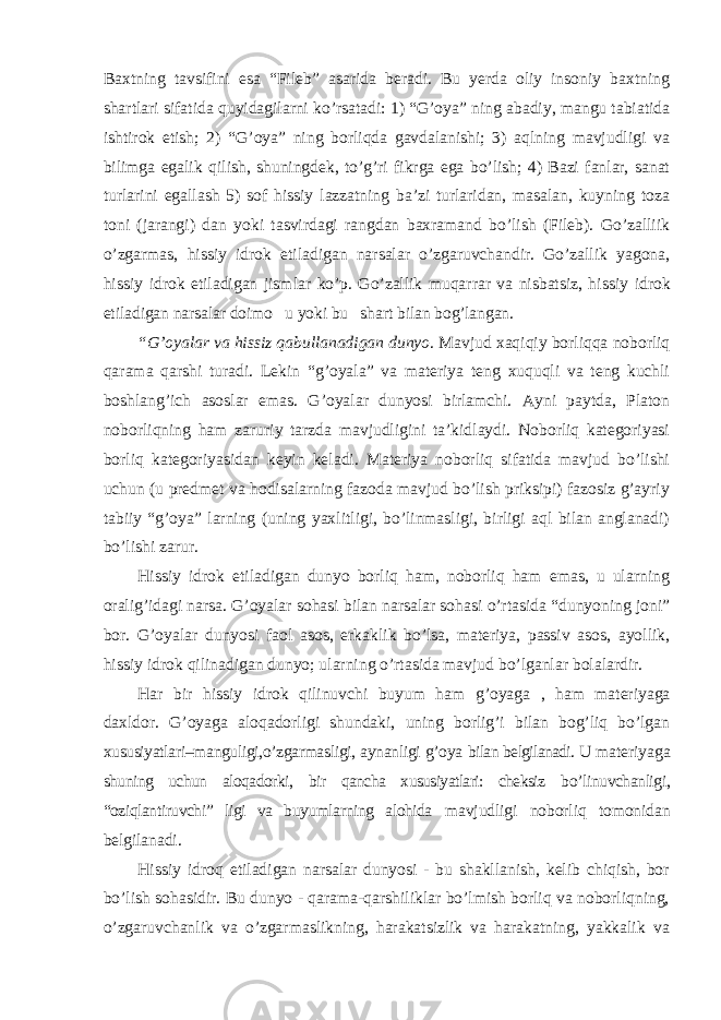 Baxtning tavsifini esa “Fileb” asarida beradi. Bu yerda oliy insoniy baxtning shartlari sifatida quyidagilarni ko’rsatadi: 1) “G’oya” ning abadiy, mangu tabiatida ishtirok etish; 2) “G’oya” ning borliqda gavdalanishi; 3) aqlning mavjudligi va bilimga egalik qilish, shuningdek, to’g’ri fikrga ega bo’lish; 4) Bazi fanlar, sanat turlarini egallash 5) sof hissiy lazzatning ba’zi turlaridan, masalan, kuyning toza toni (jarangi) dan yoki tasvirdagi rangdan baxramand bo’lish (Fileb). Go’zalliik o’zgarmas, hissiy idrok etiladigan narsalar o’zgaruvchandir. Go’zallik yagona, hissiy idrok etiladigan jismlar ko’p. Go’zallik muqarrar va nisbatsiz, hissiy idrok etiladigan narsalar doimo u yoki bu shart bilan bog’langan. “G’oyalar va hissiz qabullanadigan dunyo . Mavjud xaqiqiy borliqqa noborliq qarama qarshi turadi. Lekin “g’oyala” va materiya teng xuquqli va teng kuchli boshlang’ich asoslar emas. G’oyalar dunyosi birlamchi. Ayni paytda, Platon noborliqning ham zaruriy tarzda mavjudligini ta’kidlaydi. Noborliq kategoriyasi borliq kategoriyasidan keyin keladi. Materiya noborliq sifatida mavjud bo’lishi uchun (u predmet va hodisalarning fazoda mavjud bo’lish priksipi) fazosiz g’ayriy tabiiy “g’oya” larning (uning yaxlitligi, bo’linmasligi, birligi aql bilan anglanadi) bo’lishi zarur. Hissiy idrok etiladigan dunyo borliq ham, noborliq ham emas, u ularning oralig ’idagi narsa. G’oyalar sohasi bilan narsalar sohasi o’rtasida “dunyoning joni” bor. G’oyalar dunyosi faol asos, erkaklik bo’lsa, materiya, passiv asos, ayollik, hissiy idrok qilinadigan dunyo; ularning o’rtasida mavjud bo’lganlar bolalardir. Har bir hissiy idrok qilinuvchi buyum ham g ’oyaga , ham materiyaga daxldor. G’oyaga aloqadorligi shundaki, uning borlig’i bilan bog’liq bo’lgan xususiyatlari–manguligi,o’zgarmasligi, aynanligi g’oya bilan belgilanadi. U materiyaga shuning uchun aloqadorki, bir qancha xususiyatlari: cheksiz bo ’linuvchanligi, “oziqlantiruvchi” ligi va buyumlarning alohida mavjudligi noborliq tomonidan belgilanadi. Hissiy idroq etiladigan narsalar dunyosi - bu shakllanish, kelib chiqish, bor bo ’lish sohasidir. Bu dunyo - qarama-qarshiliklar bo’lmish borliq va noborliqning, o’zgaruvchanlik va o’zgarmaslikning, harakatsizlik va harakatning, yakkalik va 