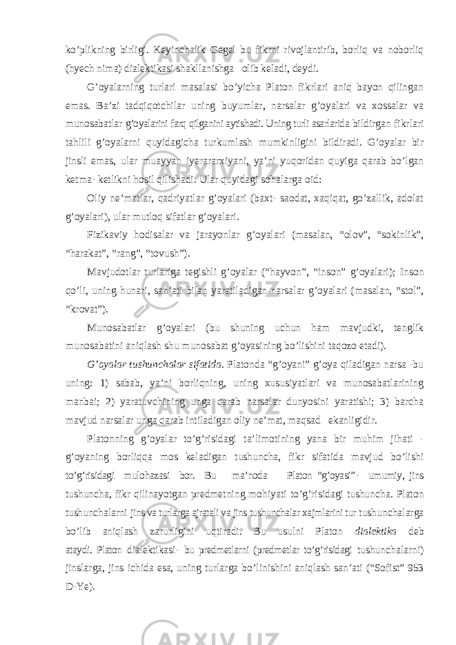 ko’plikning birligi. Keyinchalik Gegel bu fikrni rivojlantirib, borliq va noborliq (hyech nima) dialektikasi shakllanishga olib keladi, deydi. G ’oyalarning turlari masalasi bo’yicha Platon fikrlari aniq bayon qilingan emas. Ba’zi tadqiqotchilar uning buyumlar, narsalar g’oyalari va xossalar va munosabatlar g’oyalarini farq qilganini aytishadi. Uning turli asarlarida bildirgan fikrlari tahlili g ’oyalarni quyidagicha turkumlash mumkinligini bildiradi. G’oyalar bir jinsli emas, ular muayyan iyerararxiyani, ya’ni yuqoridan quyiga qarab bo’lgan ketma- ketlikni hosil qilishadi. Ular quyidagi sohalarga oid: Oliy ne ’matlar, qadriyatlar g’oyalari (baxt- saodat, xaqiqat, go’zallik, adolat g’oyalari), ular mutloq sifatlar g’oyalari. Fizikaviy hodisalar va jarayonlar g ’oyalari (masalan, “olov”, “sokinlik”, “harakat”, “rang”, “tovush”). Mavjudotlar turlariga tegishli g ’oyalar (“hayvon”, “inson” g’oyalari); Inson qo ’li, uning hunari, san’ati bilan yaratiladigan narsalar g’oyalari (masalan, “stol”, “krovat”). Munosabatlar g ’oyalari (bu shuning uchun ham mavjudki, tenglik munosabatini aniqlash shu munosabat g’oyasining bo’lishini taqozo etadi). G ’oyalar tushunchalar sifatida . Platonda “g’oyani” g’oya qiladigan narsa -bu uning: 1) sabab, ya’ni borliqning, uning xususiyatlari va munosabatlarining manbai; 2) yaratuvchining unga qarab narsalar dunyosini yaratishi; 3) barcha mavjud narsalar unga qarab intiladigan oliy ne’mat, maqsad ekanligidir. Platonning g ’oyalar to’g’risidagi ta’limotining yana bir muhim jihati - g’oyaning borliqqa mos keladigan tushuncha, fikr sifatida mavjud bo’lishi to’g’risidagi mulohazasi bor. Bu ma’noda Platon “g’oyasi”- umumiy, jins tushuncha, fikr qilinayotgan predmetning mohiyati to ’g’risidagi tushuncha. Platon tushunchalarni jins va turlarga ajratali va jins tushunchalar xajmlarini tur tushunchalarga bo ’lib aniqlash zarurligini uqtiradi. Bu usulni Platon dialektika deb ataydi. Platon dialektikasi- bu predmetlarni (predmetlar to’g’risidagi tushunchalarni) jinslarga, jins ichida esa, uning turlarga bo ’linishini aniqlash san’ati (“Sofist” 953 D-Ye). 