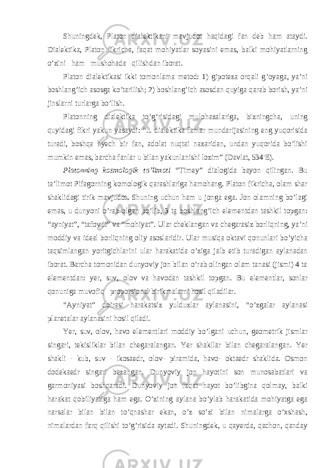 Shuningdek, Platon dialektikani mavjudot haqidagi fan deb ham ataydi. Dialektika, Platon fikricha, faqat mohiyatlar soyasini emas, balki mohiyatlarning o ’zini ham mushohada qilishdan iborat. Platon dialektikasi ikki tomonlama metod: 1) gipoteza orqali g ’oyaga, ya’ni boshlang’ich asosga ko’tarilish; 2) boshlang’ich asosdan quyiga qarab borish, ya’ni jinslarni turlarga bo’lish. Platonning dialektika to ’g’risidagi mulohazalariga, bizningcha, uning quyidagi fikri yakun yasaydi: “... dialektika fanlar mundarijasining eng yuqorisida turadi, boshqa hyech bir fan, adolat nuqtai nazaridan, undan yuqorida bo’lishi mumkin emas, barcha fanlar u bilan yakunlanishi lozim” (Davlat, 534&#39;E). Platonning kosmologik ta ’limoti “Timey” dialogida bayon qilingan. Bu ta’limot Pifagorning komologik qarashlariga hamohang. Platon fikricha, olam shar shaklidagi tirik mavjudot. Shuning uchun ham u jonga ega. Jon olamning bo’lagi emas, u dunyoni o’rab olgan bo’lib, 3 ta boshlang’ich elementdan tashkil topgan: “ayniyat”, “tafovut” va “mohiyat”. Ular cheklangan va chegarasiz borliqning, ya’ni moddiy va ideal borliqning oliy asoslaridir. Ular musiqa oktavi qonunlari bo’yicha taqsimlangan yoritgichlarini ular harakatida o’ziga jalb etib turadigan aylanadan iborat. Barcha tomonidan dunyoviy jon bilan o’rab olingan olam tanasi (jismi) 4 ta elementdan: yer, suv, olov va havodan tashkil topgan. Bu elementlar, sonlar qonuniga muvofiq proporsional birikmalarni hosil qiladilar. “Ayniyat” doirasi harakatsiz yulduzlar aylanasini, “o’zgalar aylanasi planetalar aylanasini hosil qiladi. Yer, suv, olov, havo elementlari moddiy bo ’lgani uchun, geometrik jismlar singari, tekisliklar bilan chegaralangan. Yer shakllar bilan chegaralangan. Yer shakli - kub, suv - ikosaedr, olov- piramida, havo- oktaedr shaklida. Osmon dodekaedr singari bezangan. Dunyoviy jon hayotini son munosabatlari va garmoniyasi boshqaradi. Dunyoviy jon faqat hayot bo’libgina qolmay, balki harakat qobiliyatiga ham ega. O’zining aylana bo’ylab harakatida mohiyatga ega narsalar bilan bilan to’qnashar ekan, o’z so’zi bilan nimalarga o’xshash, nimalardan farq qilishi to’g’risida aytadi. Shuningdek, u qayerda, qachon, qanday 