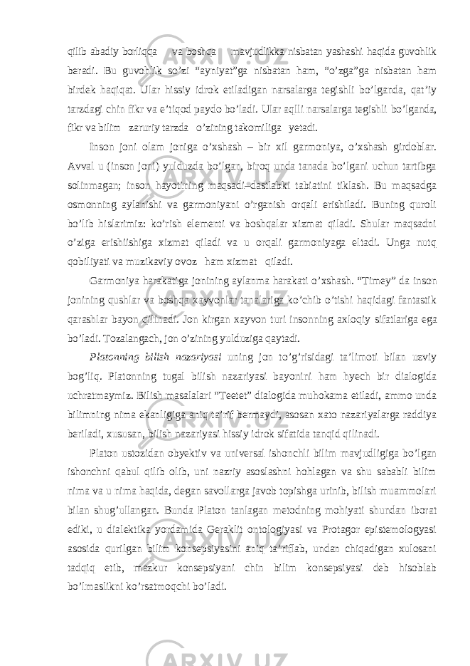 qilib abadiy borliqqa va boshqa mavjudlikka nisbatan yashashi haqida guvohlik beradi. Bu guvohlik so ’zi “ayniyat”ga nisbatan ham, “o’zga”ga nisbatan ham birdek haqiqat. Ular hissiy idrok etiladigan narsalarga tegishli bo’lganda, qat’iy tarzdagi chin fikr va e’tiqod paydo bo’ladi. Ular aqlli narsalarga tegishli bo’lganda, fikr va bilim zaruriy tarzda o’zining takomiliga yetadi. Inson joni olam joniga o ’xshash – bir xil garmoniya, o’xshash girdoblar. Avval u (inson joni) yulduzda bo’lgan, biroq unda tanada bo’lgani uchun tartibga solinmagan; inson hayotining maqsadi–dastlabki tabiatini tiklash. Bu maqsadga osmonning aylanishi va garmoniyani o’rganish orqali erishiladi. Buning quroli bo’lib hislarimiz: ko’rish elementi va boshqalar xizmat qiladi. Shular maqsadni o’ziga erishiishiga xizmat qiladi va u orqali garmoniyaga eltadi. Unga nutq qobiliyati va muzikaviy ovoz ham xizmat qiladi. Garmoniya harakatiga jonining aylanma harakati o ’xshash. “Timey” da inson jonining qushlar va boshqa xayvonlar tanalariga ko’chib o’tishi haqidagi fantastik qarashlar bayon qilinadi. Jon kirgan xayvon turi insonning axloqiy sifatlariga ega bo’ladi. Tozalangach, jon o’zining yulduziga qaytadi. Platonning bilish nazariyasi uning jon to ’g’risidagi ta’limoti bilan uzviy bog’liq. Platonning tugal bilish nazariyasi bayonini ham hyech bir dialogida uchratmaymiz. Bilish masalalari “Teetet” dialogida muhokama etiladi, ammo unda bilimning nima ekanligiga aniq ta’rif bermaydi, asosan xato nazariyalarga raddiya beriladi, xususan, bilish nazariyasi hissiy idrok sifatida tanqid qilinadi. Platon ustozidan obyektiv va universal ishonchli bilim mavjudligiga bo ’lgan ishonchni qabul qilib olib, uni nazriy asoslashni hohlagan va shu sababli bilim nima va u nima haqida, degan savollarga javob topishga urinib, bilish muammolari bilan shug’ullangan. Bunda Platon tanlagan metodning mohiyati shundan iborat ediki, u dialektika yordamida Geraklit ontologiyasi va Protagor epistemologyasi asosida qurilgan bilim konsepsiyasini aniq ta’riflab, undan chiqadigan xulosani tadqiq etib, mazkur konsepsiyani chin bilim konsepsiyasi deb hisoblab bo’lmaslikni ko’rsatmoqchi bo’ladi. 