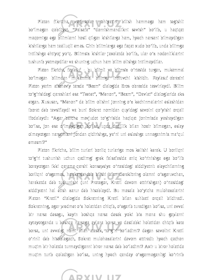 Platon fikricha, predmetlar mohiyatini bilish hammaga ham tegishli bo ’lmagan qobiliyat. “Falsafa” “dornishmandlikni sevish” bo’lib, u haqiqat maqomiga ega bilimlarni hosil qilgan kishilarga ham, hyech narsani bilmaydigan kishilarga ham taalluqli emas. Chin bilimlarga ega faqat xudo bo’lib, unda bilimga intilishga ehtiyoj yo’q. Bilimsiz kishilar jaxolatda bo’lib, ular o’z nodonliklarini tushunib yetmaydilar va shuning uchun ham bilim olishga intilmaydilar. Platon fikricha, faylasuf - bu bilimli va bilimsiz o ’rtasida turgan, mukammal bo ’lmagan bilimdan mukammal bilimga intiluvchi kishidir. Faylasuf obrazini Platon yarim afsonaviy tarzda “Bazm” dialogida Eros obrazida tasvirlaydi. Bilim to ’g’risidagi qarashlari esa “Teetet”, “Menon”, “Bazm”, “Davlat” dialoglarida aks etgan. Xususan, “Menon” da bilim olishni jonning o’z kechinmalarini eslashidan iborat deb tavsiflaydi va buni Sokrat nomidan quyidagi savolni qo’yishi orqali ifodalaydi: “Agar barcha mavjudot to’g’risida haqiqat jonimizda yashaydigan bo’lsa, jon esa o’lmaydigan bo’lsa, unda dadillik bilan hozir bilmagan, eslay olmayotgan narsamizni jondan qidirishga, ya’ni uni eslashga unnaganimiz ma’qul emasmi?” Platon fikricha, bilim turlari borliq turlariga mos kelishi kerak. U borliqni to ’g’ri tushunish uchun qadimgi grek falsafasida aniq ko’rinishga ega bo’lib borayotgan ikki qarama-qarshi konsepsiya o’rtasidagi ziddiyatni: eleychilarning borliqni o’zgarmas, harakatsiz deb bilishi bilan Geraklitning olamni o ’zgaruvchan, harakatda deb tushunishi (uni Protagor, Kratil davom ettirishgan) o’rtasidagi ziddiyatni hal etish zarur deb hisoblaydi. Bu masala bo’yicha mulohazalarini Platon “Kratil” dialogida Sokratning Kratil bilan suhbati orqali bildiradi. Sokratning, agar predmet o’z holatidan chiqib, o’zgarib turadigan bo’lsa, uni avval bir narsa desagu, keyin boshqa narsa desak yoki biz mana shu gaplarni aytayotganda u boshqa narsaga aylana borsa va dastlabki holatidan chiqib keta borsa, uni avvalgi nomi bilan atasak, to’g’ri bo’ladimi? degan savolini Kratil o’rinli deb hisoblagach, Sokrat mulohazalarini davom ettiradi: hyech qachon muqim bir holatda turmaydiganni biror narsa deb bo’ladimi? Axir u biror holatida muqim turib qoladigan bo’lsa, uning hyech qanday o’zgarmaganligi ko’rinib 