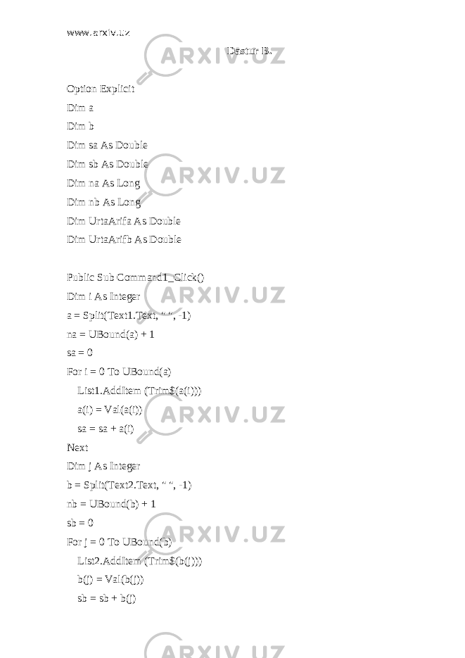 www.arxiv.uz Dastur B. Option Explicit Dim a Dim b Dim sa As Double Dim sb As Double Dim na As Long Dim nb As Long Dim UrtaArifa As Double Dim UrtaArifb As Double Public Sub Command1_Click() Dim i As Integer a = Split(Text1.Text, &#34; &#34;, -1) na = UBound(a) + 1 sa = 0 For i = 0 To UBound(a) List1.AddItem (Trim$(a(i))) a(i) = Val(a(i)) sa = sa + a(i) Next Dim j As Integer b = Split(Text2.Text, &#34; &#34;, -1) nb = UBound(b) + 1 sb = 0 For j = 0 To UBound(b) List2.AddItem (Trim$(b(j))) b(j) = Val(b(j)) sb = sb + b(j) 