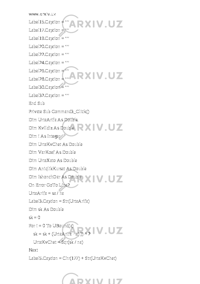 www.arxiv.uz Label15.Caption = &#34;&#34; Label17.Caption = &#34;&#34; Label19.Caption = &#34;&#34; Label20.Caption = &#34;&#34; Label22.Caption = &#34;&#34; Label24.Caption = &#34;&#34; Label26.Caption = &#34;&#34; Label28.Caption = &#34;&#34; Label30.Caption = &#34;&#34; Label32.Caption = &#34;&#34; End Sub Private Sub Command3_Click() Dim UrtaArifa As Double Dim KvIldiz As Double Dim i As Integer Dim UrtaKvChet As Double Dim VarKoef As Double Dim UrtaXato As Double Dim AniqlikKursat As Double Dim IshonchDar As Double On Error GoTo Line2 UrtaArifa = sa / na Label3.Caption = Str(UrtaArifa) Dim sk As Double sk = 0 For i = 0 To UBound(a) sk = sk + (UrtaArifa - a(i)) ^ 2 UrtaKvChet = Sqr(sk / na) Next Label5.Caption = Chr(177) + Str(UrtaKvChet) 