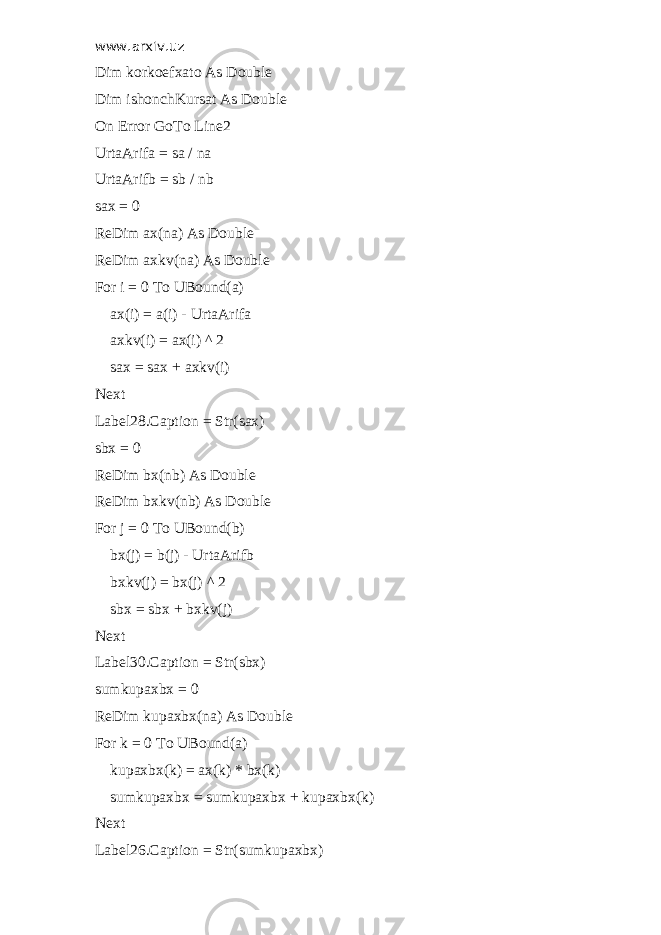 www.arxiv.uz Dim korkoefxato As Double Dim ishonchKursat As Double On Error GoTo Line2 UrtaArifa = sa / na UrtaArifb = sb / nb sax = 0 ReDim ax(na) As Double ReDim axkv(na) As Double For i = 0 To UBound(a) ax(i) = a(i) - UrtaArifa axkv(i) = ax(i) ^ 2 sax = sax + axkv(i) Next Label28.Caption = Str(sax) sbx = 0 ReDim bx(nb) As Double ReDim bxkv(nb) As Double For j = 0 To UBound(b) bx(j) = b(j) - UrtaArifb bxkv(j) = bx(j) ^ 2 sbx = sbx + bxkv(j) Next Label30.Caption = Str(sbx) sumkupaxbx = 0 ReDim kupaxbx(na) As Double For k = 0 To UBound(a) kupaxbx(k) = ax(k) * bx(k) sumkupaxbx = sumkupaxbx + kupaxbx(k) Next Label26.Caption = Str(sumkupaxbx) 