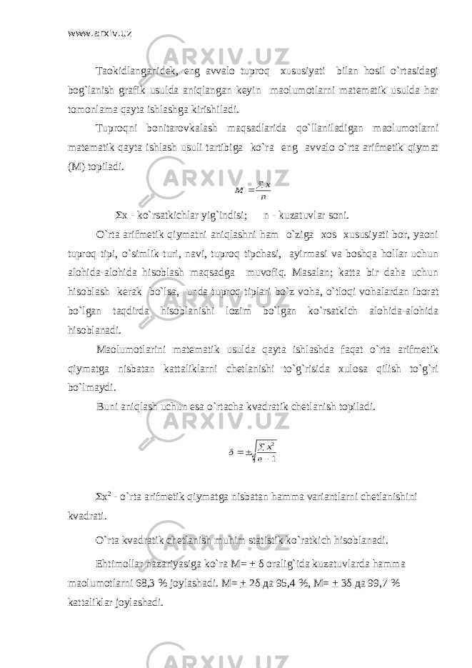 www.arxiv.uz Taokidlanganidek, eng avvalo tuproq xususiyati bilan hosil o`rtasidagi bog`lanish grafik usulda aniqlangan keyin maolumotlarni matematik usulda har tomonlama qayta ishlashga kirishiladi. Tuproqni bonitarovkalash maqsadlarida qo`llaniladigan maolumotlarni matematik qayta ishlash usuli tartibiga ko`ra eng avvalo o`rta arifmetik qiymat (M) topiladi.n x M   S x - ko`rsatkichlar yig`indisi; n - kuzatuvlar soni. O`rta arifmetik qiymatni aniqlashni ham o`ziga xos xususiyati bor, yaoni tuproq tipi, o`simlik turi, navi, tuproq tipchasi, ayirmasi va boshqa hollar uchun alohida-alohida hisoblash maqsadga muvofiq. Masalan; katta bir daha uchun hisoblash kerak bo`lsa, unda tuproq tiplari bo`z voha, o`tloqi vohalardan iborat bo`lgan taqdirda hisoblanishi lozim bo`lgan ko`rsatkich alohida-alohida hisoblanadi. Maolumotlarini matematik usulda qayta ishlashda faqat o`rta arifmetik qiymatga nisbatan kattaliklarni chetlanishi to`g`risida xulosa qilish to`g`ri bo`lmaydi. Buni aniqlash uchun esa o`rtacha kvadratik chetlanish topiladi. 1 2    n x  S x 2 - o`rta arifmetik qiymatga nisbatan hamma variantlarni chetlanishini kvadrati. O`rta kvadratik chetlanish muhim statistik ko`ratkich hisoblanadi. Ehtimollar nazariyasiga ko`ra М = + δ oralig`ida kuzatuvlarda hamma maolumotlarni 68,3 % joylashadi. М = + 2 δ да 95,4 %, М = + 3 δ да 99,7 % kattaliklar joylashadi. 