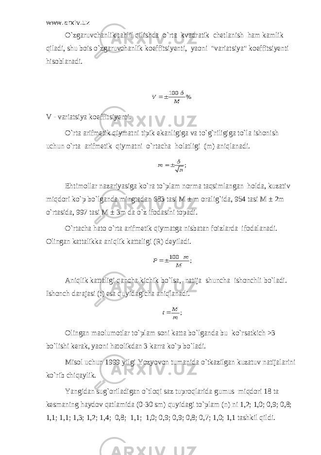 www.arxiv.uz O`zgaruvchanlik tahlil qilishda o`rta kvadratik chetlanish ham kamlik qiladi, shu bois o`zgaruvchanlik koeffitsiyenti, yaoni &#34;variatsiya&#34; koeffitsiyenti hisoblanadi.% 100 M V    V - variatsiya koeffitsiyenti. O`rta arifmetik qiymatni tipik ekanligiga va to`g`riligiga to`la ishonish uchun o`rta arifmetik qiymatni o`rtacha holatligi (m) aniqlanadi. ;n m   Ehtimollar nazariyasiga ko`ra to`plam norma taqsimlangan holda, kuzativ miqdori ko`p bo`lganda mingtadan 683 tasi M ± m oralig`ida, 954 tasi M ± 2m o`rtasida, 997 tasi M ± 3m da o`z ifodasini topadi. O`rtacha hato o`rta arifmetik qiymatga nisbatan foizlarda ifodalanadi. Olingan kattalikka aniqlik kattaligi (R) deyiladi. ; 100 M m P  Aniqlik kattaligi qancha kichik bo ` lsa , natija shuncha ishonchli bo ` ladi . Ishonch darajasi (t) esa quyidagicha aniqlanadi. ; m M t Olingan maolumotlar to`plam soni katta bo`lganda bu ko`rsatkich >3 bo`lishi kerak, yaoni hatolikdan 3 karra ko`p bo`ladi. Misol uchun 1999 yilgi Yozyovon tumanida o`tkazilgan kuzatuv natijalarini ko`rib chiqaylik. Yangidan sug`oriladigan o`tloqi saz tuproqlarida gumus miqdori 18 ta kesmaning haydov qatlamida (0-30 sm) quyidagi to`plam (n) ni 1,2; 1,0; 0,9; 0,8; 1,1; 1,1; 1,3; 1,2; 1,4; 0,8; 1,1; 1,0; 0,9; 0,9; 0,8; 0,7; 1,0; 1,1 tashkil qildi. 