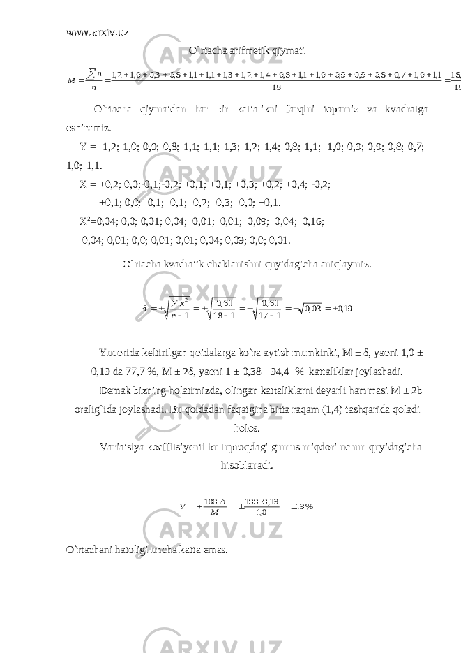 www.arxiv.uz O`rtacha arifmetik qiymati 02,1 18 3, 18 18 1,1 0,1 7,0 8,0 9,0 9,0 0,1 1,1 8,0 4,1 2,1 3,1 1,1 1,1 8,0 3,0 0,1 2,1                      n n M O`rtacha qiymatdan har bir kattalikni farqini topamiz va kvadratga oshiramiz. Y = -1,2;-1,0;-0,9;-0,8;-1,1;-1,1;-1,3;-1,2;-1,4;-0,8;-1,1; -1,0;-0,9;-0,9;-0,8;-0,7;- 1,0;-1,1. Х = +0,2; 0,0;-0,1;-0,2; +0,1; +0,1; +0,3; +0,2; +0,4; -0,2; +0,1; 0,0; -0,1; -0,1; -0,2; -0,3; -0,0; +0,1. Х 2 =0,04; 0,0; 0,01; 0,04; 0,01; 0,01; 0,09; 0,04; 0,16; 0,04; 0,01; 0,0; 0,01; 0,01; 0,04; 0,09; 0,0; 0,01. O`rtacha kvadratik cheklanishni quyidagicha aniqlaymiz. 19,0 03,0 1 17 61,0 1 18 61,0 1 2               n x  Yuqorida keltirilgan qoidalarga ko`ra aytish mumkinki, M ± δ, yaoni 1,0 ± 0,19 da 77,7 %, M ± 2δ, yaoni 1 ± 0,38 - 94,4 % kattaliklar joylashadi. Demak bizning holatimizda, olingan kattaliklarni deyarli hammasi M ± 2b oralig`ida joylashadi. Bu qoidadan faqatgina bitta raqam (1,4) tashqarida qoladi holos. Variatsiya koeffitsiyenti bu tuproqdagi gumus miqdori uchun quyidagicha hisoblanadi. % 19 0,1 19,0 100 100        M V  O`rtachani hatoligi uncha katta emas. 